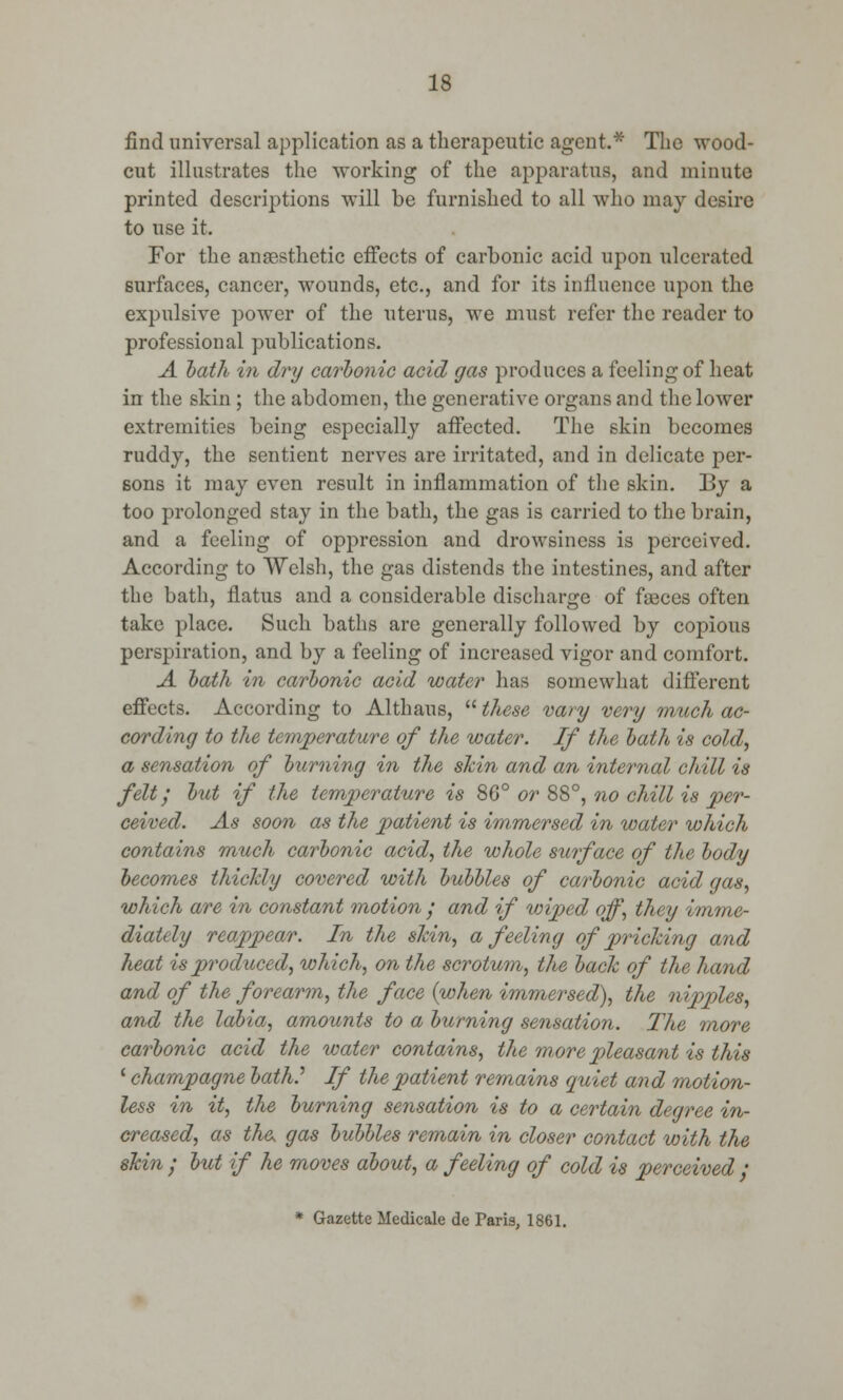 find universal application as a therapeutic agent.* The wood- cut illustrates the working of the apparatus, and minute printed descriptions will be furnished to all who may desire to use it. For the anaesthetic effects of carbonic acid upon ulcerated surfaces, cancer, wounds, etc., and for its influence upon the expulsive power of the uterus, we must refer the reader to professional publications. A bath in dry carbonic acid gas produces a feeling of heat in the skin ; the abdomen, the generative organs and the lower extremities being especially affected. The skin becomes ruddy, the sentient nerves are irritated, and in delicate per- sons it may even result in inflammation of the skin. By a too prolonged stay in the bath, the gas is carried to the brain, and a feeling of oppression and drowsiness is perceived. According to Welsh, the gas distends the intestines, and after the bath, flatus and a considerable discharge of faeces often take place. Such baths are generally followed by copious perspiration, and by a feeling of increased vigor and comfort. A bath in carbonic acid water has somewhat different effects. According to Althaus,  these vary very much ac- cording to the temperature of the water. If the bath is cold, a sensation of burning in the skin and an internal chill is felt', but if the temperature is 86° or 88°', no chill is per- ceived. As soon as the patient is immersed in water which contains much carbonic acid, the whole surface of the body becomes thickly covered with bubbles of carbonic acid gas, which are in constant motion ; and if wiped off, they imme- diately reappear. In the skin, a feeling of pricking and heat is produced, which, on the scrotum, the back of the hand and of the forearm, the face {when immersed), the nipples, and the labia, amounts to a burning sensation. The more carbonic acid the water contains, the more pleasant is this ' champagne bath.'' If the patient remains quiet and motion- less in it, the burning sensation is to a certain degree in- creased, as the, gas bubbles remain in closer contact with the skin ; but if he moves about, a feeling of cold is perceived ; * Gazette Medicale de Paris, 1861.