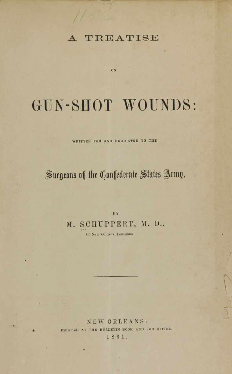 Jl TIIEA.TISE GUN-SHOT WOUNDS: WEITTKN rOR AND DEDICATED TO THE iurjtons of the (jfonfalerale ^kits %mi O' M. SCHUPPERT, M. D., C)f New OrlPiins, I.ouisiaiiii. NEW ORLEANS: FBTNTED AT THE BULLETIN BOOK AND JOB OFFICE.