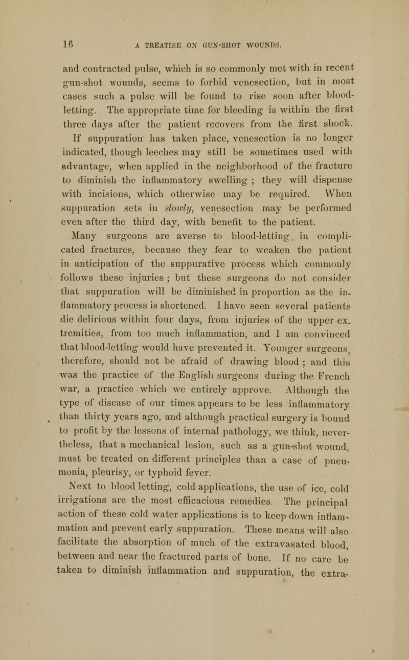 and contracted pulse, which is so commonly met with in recent gun-shot wounds, seems to forbid venesection, but in most cases such a pulse will be found to rise soon after blood- letting. The appropriate time for bleeding is within the first three days after the patient recovers from the first shock. If suppuration has taken place, venesection is no longer indicated, though leeches may still be sometimes used with advantage, when applied in the neighborhood of the fracture to diminish the inflammatory swelling ; they will dispense with incisions, which otherwise may bo required. When suppuration sets in sloivly, venesection may be performed even after the third day, with benefit to the patient. Many surgeons are averse to blood-letting, in compli- cated fractures, because they fear to weaken the patient in anticipation of the suppurative process which commonly follows these injuries ; but these surgeons do not consider that suppuration will be diminished in proportion as the in- flammatory process is shortened. I have seen several patients die delirious within four days, from injuries of the upper ex. tremities, from too much inflammation, and I am convinced that blood-letting would have prevented it. Younger surgeons therefore, should not be afraid of drawing blood ; and this was the practice of the English surgeons during the French war, a practice which we entirely approve. Although the type of disease of our times appears to be less inflammatory than thirty years ago, and although practical surgery is bound to profit by the lessons of internal pathology, we think, never- theless, that a mechanical lesion, such as a gun-shot wound, must be treated on different principles than a case of pneu- monia, pleurisy, or typhoid fever. Next to blood letting, cold applications, the use of ice, cold irrigations are the most eJBicacious remedies. The principal action of these cold water applications is to keep down inflam- mation and prevent early suppuration. These means will also facilitate the absorption of much of the extravasated blood, between and near the fractured parts of bone. If no care be taken to diminish inflammation and suppuration, the extra-