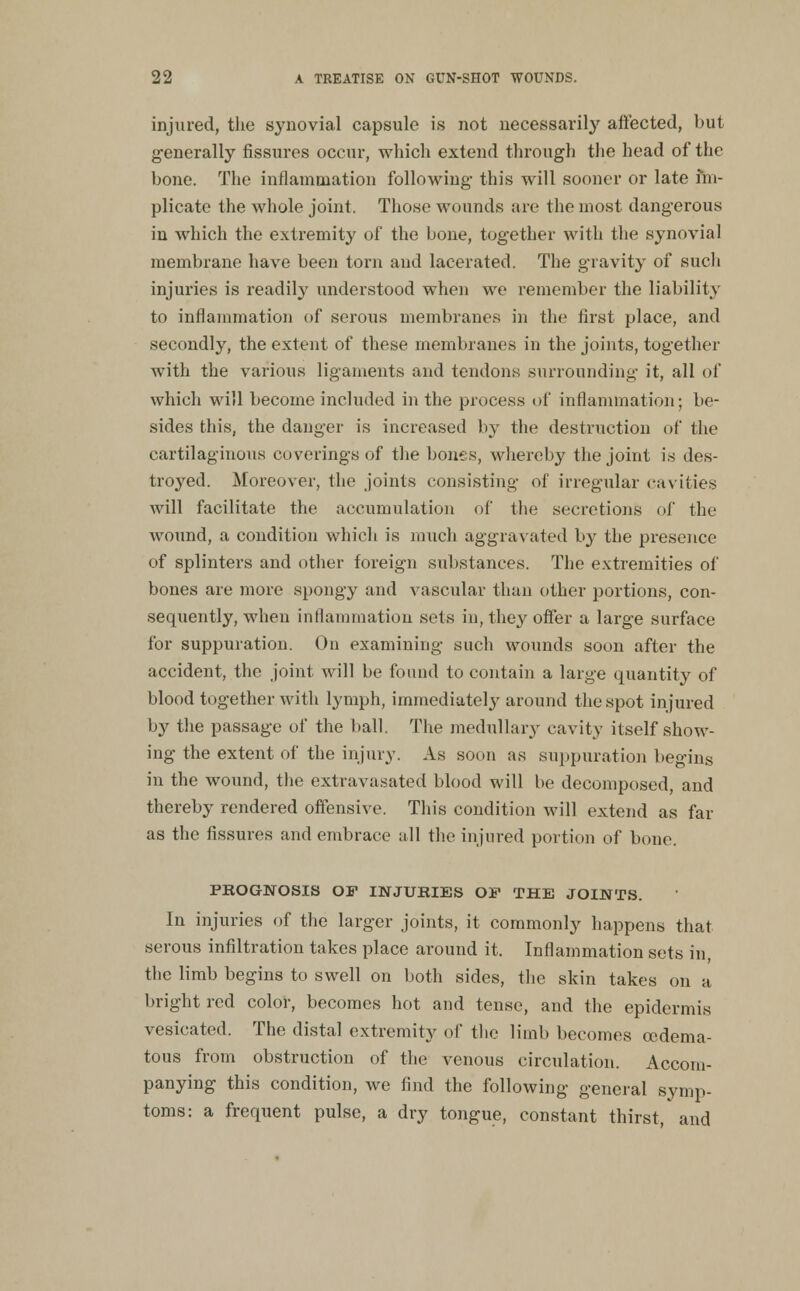 injured, the synovial capsule is not necessarily affected, but generally fissures occur, which extend through the head of the bone. The inflamaiation following this will sooner or late fm- plicato the whole joint. Those wounds are the most dangerous iu which the extremity of the bone, together with the synovial membrane have been torn and lacerated. The gravit}^ of such injuries is readily understood when we remember the liability to inflammation of serous membranes in the first place, and secondly, the extent of these membranes in the joints, together with the various ligaments and tendons surrounding it, all of which will become included in the process of inflammation; be- sides this, the danger is increased by the destruction of the cartilaginous coverings of the bones, whereby the joint is des- troyed. Moreover, the joints consisting of irregular cavities will facilitate the accumulation of the secretions of the wound, a condition which is much aggravated by the presejice of splinters and other foreign substances. The extremities of bones are more spongy and vascular than other portions, con- sequently, when inflammation sets in, they offer a large surface for suppuration. On examining such wounds soon after the accident, the joint will be found to contain a large quantity of blood together with lymph, immediately^ around the spot injured by the passage of the ball. The medullary cavity itself show- ing the extent of the injury. As soon as suppuration begins in the wound, the extravasated blood will be decomposed, and thereby rendered offensive. This condition will extend as far as the fissures and embrace all the injured portion of bone. PROGNOSIS Off INJUBIES OF THE JOINTS. In injuries of the larger joints, it commonly happens that serous infiltration takes place around it. Inflammation sets in, the limb begins to swell on both sides, the skin takes on a bright red color, becomes hot and tense, and the epidermis vesicated. The distal extremity of tlic limb becomes oedema- tous from obstruction of the venous circulation. Accom- panying this condition, we find the following general symp- toms: a frequent pulse, a dry tongue, constant thirst, and