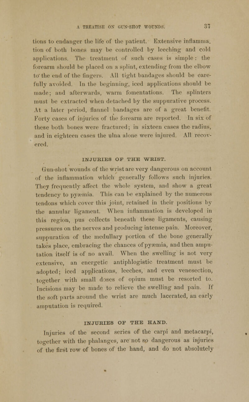 tioiis to endanger the life of the patient. Extensive inflamma. tion of both bones may be controlled by leeching and cold applications. The treatment of such cases is simple : the forearm should be placed on a splint, extending from the elbow to* the end of the fingers. All tight bandages should be care- fully avoided. In the beginning, iced applications should be made; and afterwards, warm fomentations. The splinters must be extracted when detached by the suppurative process. At a later period, flannel bandages are of a great benefit. Forty cases of injuries of the forearm are reported. In six of these both bones were fractured; in sixteen cases the radius, and in eighteen cases the ulna alone were injured. All recov- ered. INJURIES OF THE 'WRIST. Gun-shot wounds of the wrist arc very dangerous on account of the inflammation which generally follows such injuries. They frequently affect the whole system, and show a great tendency to pyaemia. This can be explained by the numerous tendons which cover this joint, retained in their positions by the annular ligament. Wlien inflammation is developed in this region, pus collects beneath these ligaments, causing pressures on the nerves and producing intense pain. Moreover, suppuration of the medullary portion of the bone generally takes place, embracing the chances ofpyasmia, and then ampu- tation itself is of no avail. When the swelling is not very extensive, an energetic antiphlogistic treatment must be adopted; iced applications, leeches, and even venesection, together with small doses of opium must be resorted to. Incisions may be made to relieve the swelling and pain. If the soft parts around the wrist are much lacerated, an early amputation is required. INJURIES OF THE HAND. Injuries of the second series of the carpi and metacarpi, together with the phalanges, are not so dangerous as injuries of the first row of bones of the hand, and do not absolutely