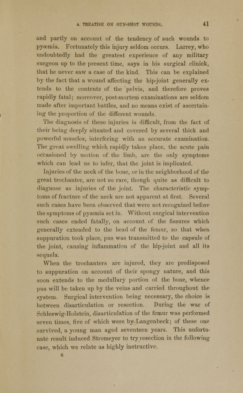 and partly on account of the tendency of such wounds to pyaemia. Fortunately this injury seldom occurs. Larrey, who undoubtedl}^ had the greatest experience of any military surgeon up to the present time, says in his surgical clinick, that he never saw a case of the kind. This can be explained by the fact that a wound affecting the hip-joint generally ex- tends to the contents of the pelvis, and therefore proves rapidly fatal; moreover, post-mortem examinations are seldom made after important battles, and no means exist of ascertain- ing the proportion of the different wounds. The diagnosis of these injuries is diflScult, from the fact of their being deeply situated and covered by several thick and powerful muscles, interfering with an accurate examination. The great swelling which rapidly takes place, the acute pain occasioned by motion of the limb, are the only symptoms which can lead us to infer, that the joint is implicated. Injuries of the neck of the bone, or in the neighborhood of the great trochanter, are not so rare, though quite as difficult to diagnose as injuries of the joint. The characteristic symp- toms of fracture of the neck are not apparent at first. Several such cases have been observed that were not recognized before the symptoms of pyaemia set in. Without surgical intervention such cases ended fatally, on account of the fissures which generally extended to the head of the femur, so that when suppuration took place, pus was transmitted to the capsule of the joint, causing inflammation of the hip-joint and all its sequela. When the trochanters are injured, they are predisposed to suppuration on account of their spongy nature, and this soon extends to the medullary portion of the bone, whence pus will be taken up by the veins and carried throughout the system. Surgical intervention being necessary, the choice is between disarticulation or resection. During the war of Schleswig-Holstein, disarticulation of the femur was performed seven times, five of which were by-Langenbeck; of these one survived, a young man aged seventeen years. This unfortu- nate result induced Stromeyer to try resection in the following case, which we relate as highly instructive. 6