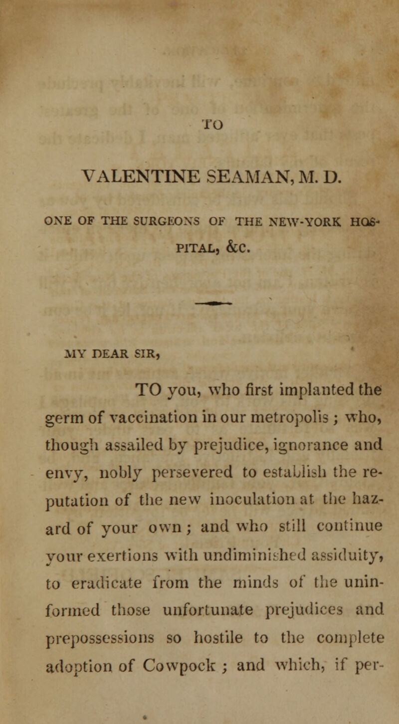 TO VALENTINE SEAMAN, M. D. ONE OF THE SURGEONS OF THE NEW-YORK HOS- PITAL, &C. MY DEAR SIR, TO you, who first implanted the germ of vaccination in our metropolis; who, though assailed by prejudice, ignorance and envy, nobly persevered to establish the re- putation of the new inoculation at the haz- ard of your own; and who still continue your exertions with undiminished assiduity, to eradicate from the minds of the unin- formed those unfortunate prejudices and prepossessions so hostile to the complete adoption of Cowpock ; and which, if per-