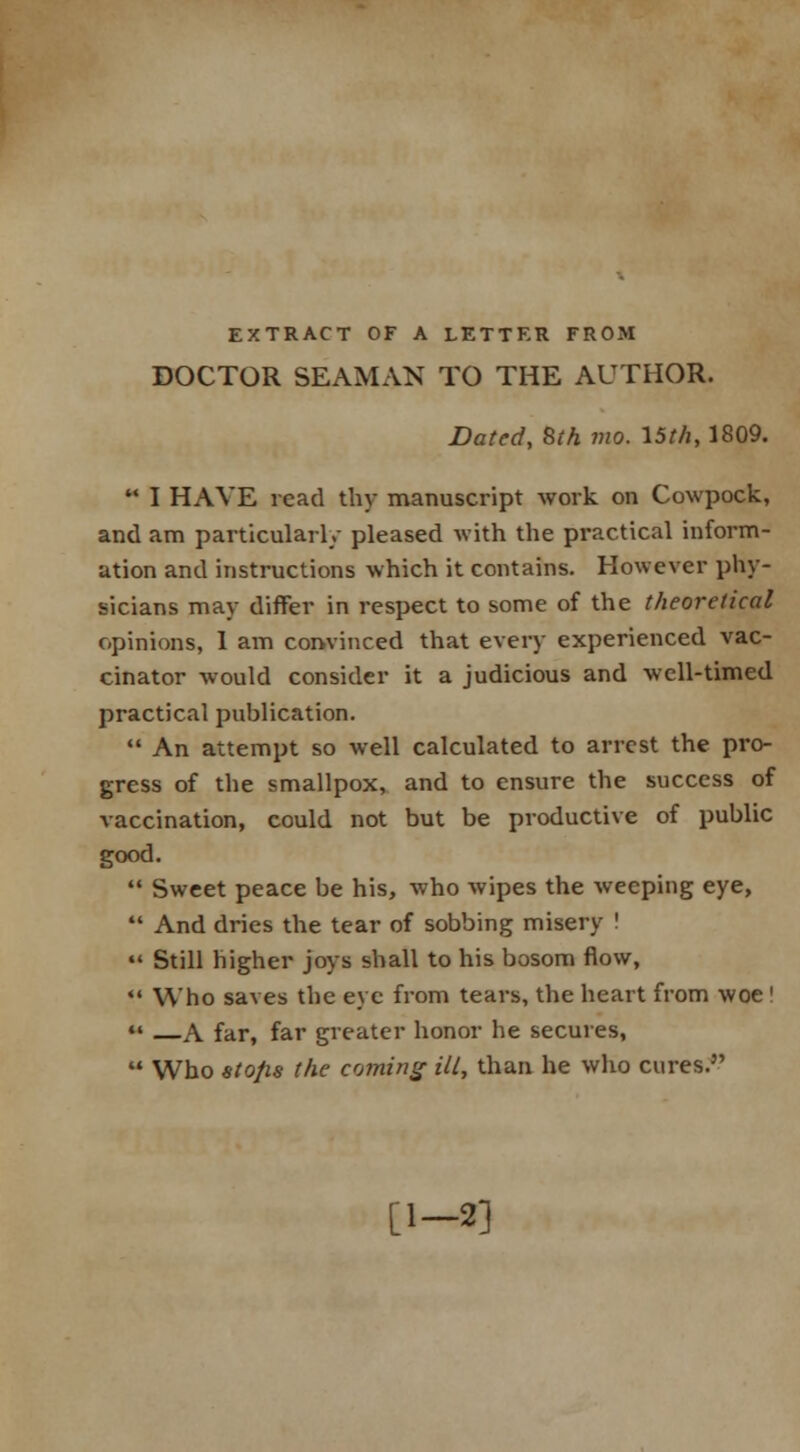 EXTRACT OF A LETTER FROM DOCTOR SEAMAN TO THE AUTHOR. Dated, 8th mo. 15th, 1809.  I HAVE read thy manuscript work on Cowpock, and am particularly pleased with the practical inform- ation and instructions which it contains. However phy- sicians may differ in respect to some of the theoretical opinions, 1 am convinced that every experienced vac- cinator would consider it a judicious and well-timed practical publication.  An attempt so well calculated to arrest the pro- gress of the smallpox, and to ensure the success of vaccination, could not but be productive of public good.  Sweet peace be his, who wipes the weeping eye,  And dries the tear of sobbing misery !  Still higher joys shall to his bosom flow, *■* Who saves the eye from tears, the heart from woe !  A far, far greater honor he secures,  Who stops the coming ill, than he who cures. [1-2]