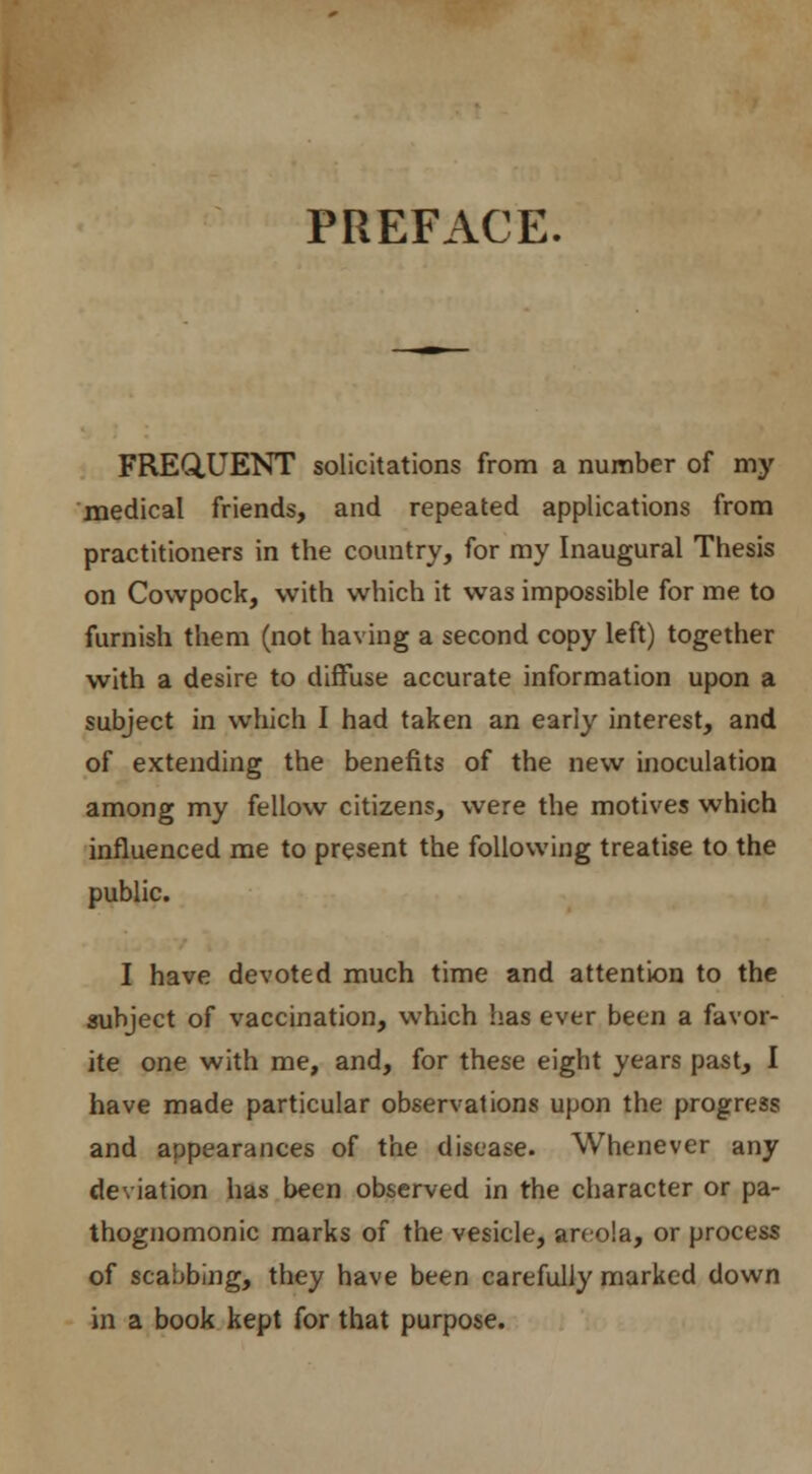 PREFACE. FREQUENT solicitations from a number of my medical friends, and repeated applications from practitioners in the country, for my Inaugural Thesis on Cowpock, with which it was impossible for me to furnish them (not having a second copy left) together with a desire to diffuse accurate information upon a subject in which I had taken an early interest, and of extending the benefits of the new inoculation among my fellow citizens, were the motives which influenced me to present the following treatise to the public. I have devoted much time and attention to the subject of vaccination, which has ever been a favor- ite one with me, and, for these eight years past, I have made particular observations upon the progress and appearances of the disease. Whenever any deviation has been observed in the character or pa- thognomonic marks of the vesicle, areola, or process of scabbing, they have been carefuliy marked down in a book kept for that purpose.