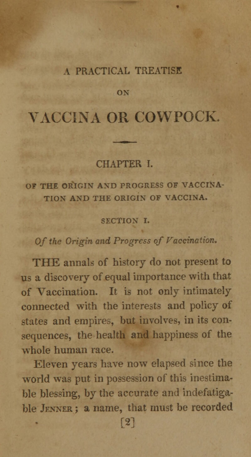 A PRACTICAL TREATISE ON VACCINA OR COWPOCK. CHAPTER I. OF THE ORIGIN AND PROGRESS OF VACCINA- TION AND THE ORIGIN OF VACCINA. SECTION I. Of the Origin and Progress of Vaccination. THE annals of history do not present to us a discovery of equal importance with that of Vaccination. It is not only intimately connected with the interests and policy of states and empires, but involves, in its con- sequences, the health and happiness of the whole human race. Eleven years have now elapsed since the world was put in possession of this inestima- ble blessing, by the accurate and indefatiga- ble Jfnner ; a name, that must be recorded [2]