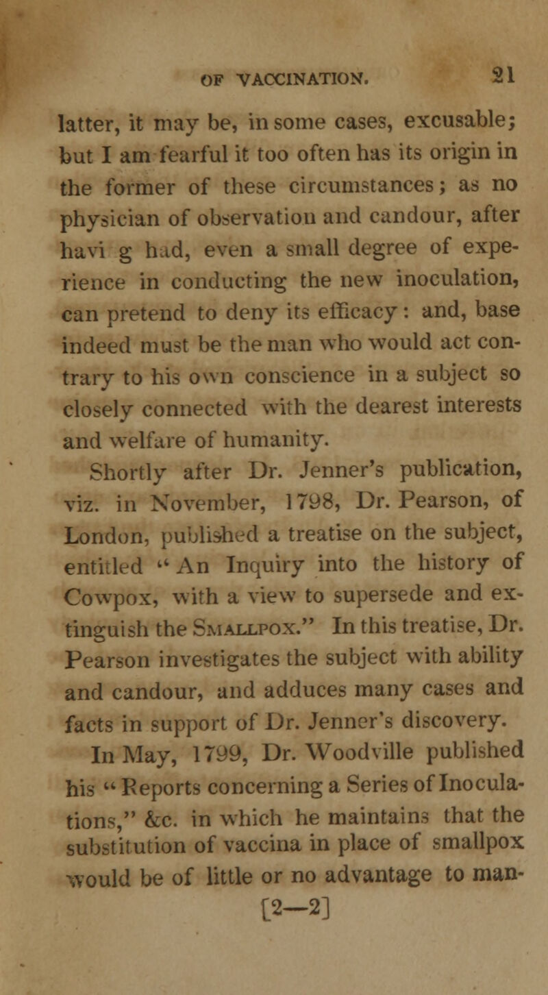 latter, it may be, in some cases, excusable; but I am fearful it too often has its origin in the former of these circumstances; as no physician of observation and candour, after havi g hud, even a small degree of expe- rience in conducting the new inoculation, can pretend to deny its efficacy: and, base indeed must be the man who would act con- trary to his own conscience in a subject so closely connected with the dearest interests and welfare of humanity. Shortly after Dr. Jenner's publication, viz. in November, 1798, Dr. Pearson, of London, published a treatise on the subject, entitled tC An Inquiry into the history of Cowpox, with a view to supersede and ex- tinguish the Smallpox. In this treatise, Dr. Pearson investigates the subject with ability and candour, and adduces many cases and facts in support of Dr. Jenner's discovery. In May, 1799, Dr. Woodville published his  Reports concerning a Series of Inocula- tions, &c. in which he maintains that the substitution of vaccina in place of smallpox would be of little or no advantage to man- [2—2]