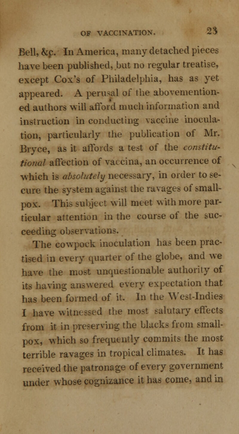 Bell, &p. In America, many detached pieces have been published,.but no regular treatise, except Cox's of Philadelphia, has as yet appeared. A perusal of the abovemention- ed authors will afford much information and instruction in conducting vaccine inocula- tion, particularly the publication of Mr. Bryce, as it affords a test of the constitu- tional affection of vaccina, an occurrence of which is absolutely necessary, in order to se- cure the system against the ravages of small- pox. This subject will meet with more par- ticular attention in the course of the suc- ceeding observations. The cowpock inoculation has been prac- tised in every quarter of the globe, and we have the most unquestionable authority of its having answered every expectation that has been formed of it. In the West-Indies I have witnessed the most salutary effects from it in preserving the blacks from small- pox, which so frequently commits the most terrible ravages in tropical climates. It has received the patronage of every government under whose cognizance it has come, and in