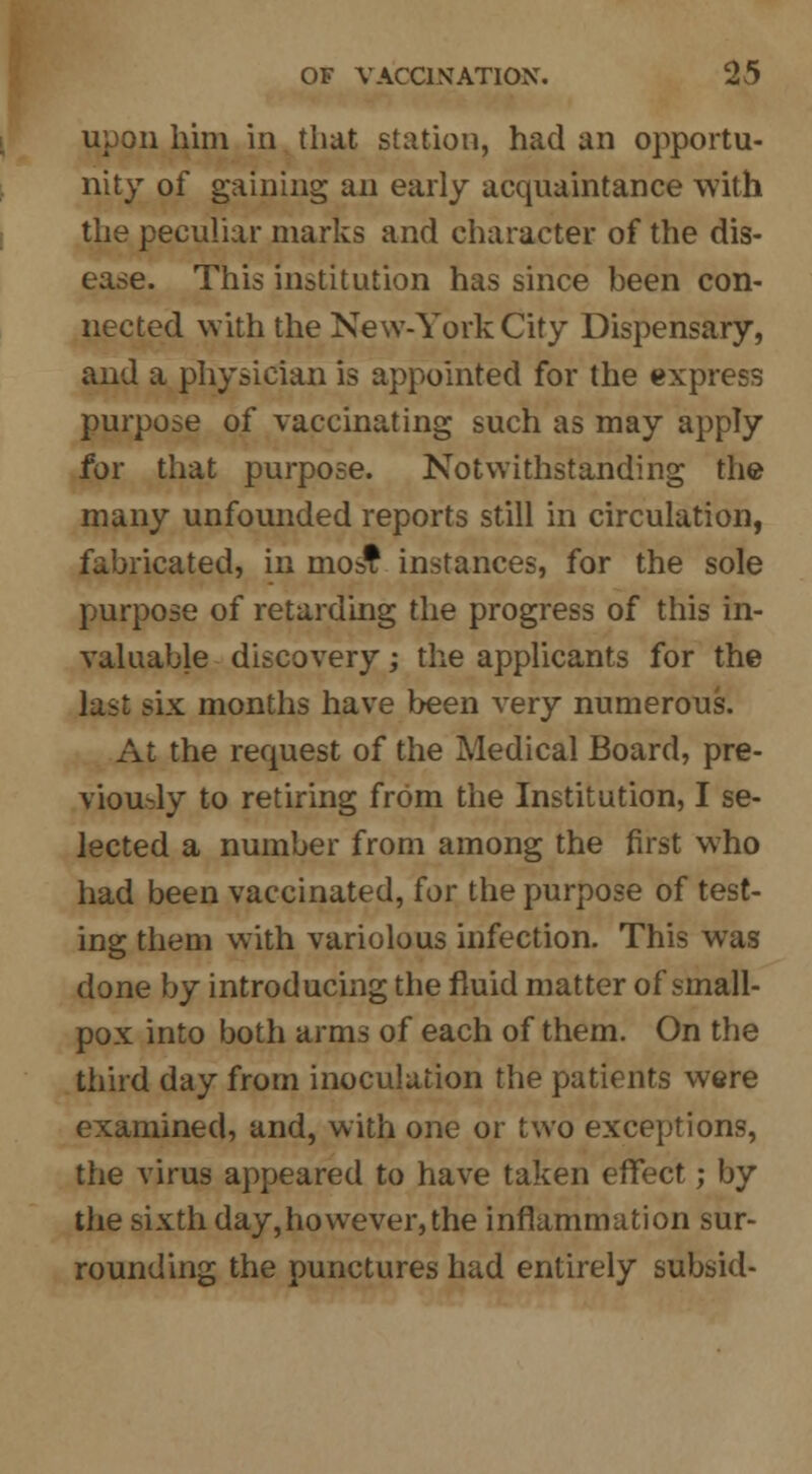 upon him in that station, had an opportu- nity of gaining an early acquaintance with the peculiar marks and character of the dis- ease. This institution has since been con- nected with the New-York City Dispensary, and a physician is appointed for the express purpose of vaccinating such as may apply for that purpose. Notwithstanding the many unfounded reports still in circulation, fabricated, in most instances, for the sole purpose of retarding the progress of this in- valuable discovery; the applicants for the last six months have been very numerous. At the request of the Medical Board, pre- viously to retiring from the Institution, I se- lected a number from among the first who had been vaccinated, for the purpose of test- ing them with variolous infection. This was done by introducing the fluid matter of small- pox into both arms of each of them. On the third day from inoculation the patients were examined, and, with one or two exceptions, the virus appeared to have taken effect; by the sixth day,however,the inflammation sur- rounding the punctures had entirely subsid-
