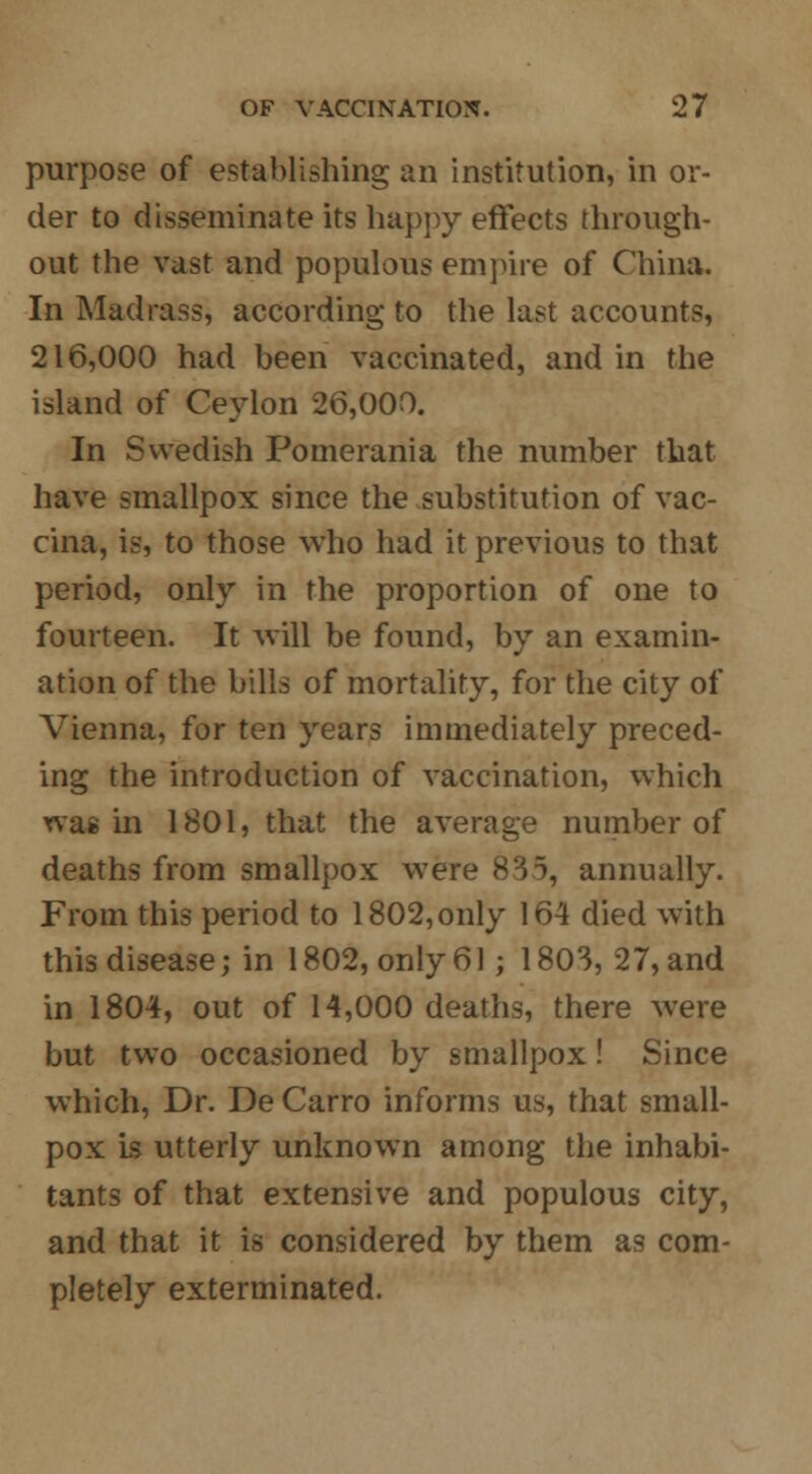purpose of establishing an institution, in or- der to disseminate its happy effects through- out the vast and populous empire of China. In Madrass, according to the last accounts, 216,000 had been vaccinated, and in the island of Ceylon 26,000. In Swedish Pomerania the number that have smallpox since the substitution of vac- cina, is, to those who had it previous to that period, only in the proportion of one to fourteen. It will be found, by an examin- ation of the bills of mortality, for the city of Vienna, for ten years immediately preced- ing the introduction of vaccination, which xvas in 1801, that the average number of deaths from smallpox were 835, annually. From this period to 1802, only 164 died with this disease; in 1802, only 61; 180S, 27, and in 1804, out of 14,000 deaths, there were but two occasioned by smallpox! Since which, Dr. De Carro informs us, that small- pox Is utterly unknown among the inhabi- tants of that extensive and populous city, and that it is considered by them as com- pletely exterminated.
