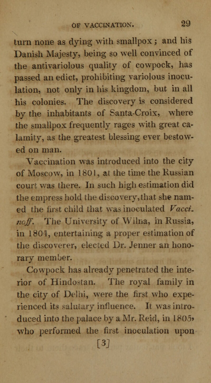 turn none as dying with smallpox; and his Danish Majesty, being so well convinced of the antivariolous quality of cowpock, has passed an edict, prohibiting variolous inocu- lation, not only in his kingdom, but in all his colonies. The discovery is considered by the inhabitants of Santa-Croix, where the smallpox frequently rages with great ca- lamity, as the greatest blessing ever bestow- ed on man. Vaccination was introduced into the city of Moscow, in 1801, at the time the Russian court was there. In such high estimation did the empress hold the discovery, that she nam- ed the first child that was inoculated Facet, neff. The University of Wilna, in Russia, in 1804, entertaining a proper estimation of the discoverer, elected Dr. Jenner an hono- rary member. Cowpock has already penetrated the inte- rior of Hindo-tan. The royal family in the city of Delhi, were the first who expe- rienced its salutary influence. It was intro- duced into the palace by a Mr. Reid, in L805» who performed the first inoculation upon [3]