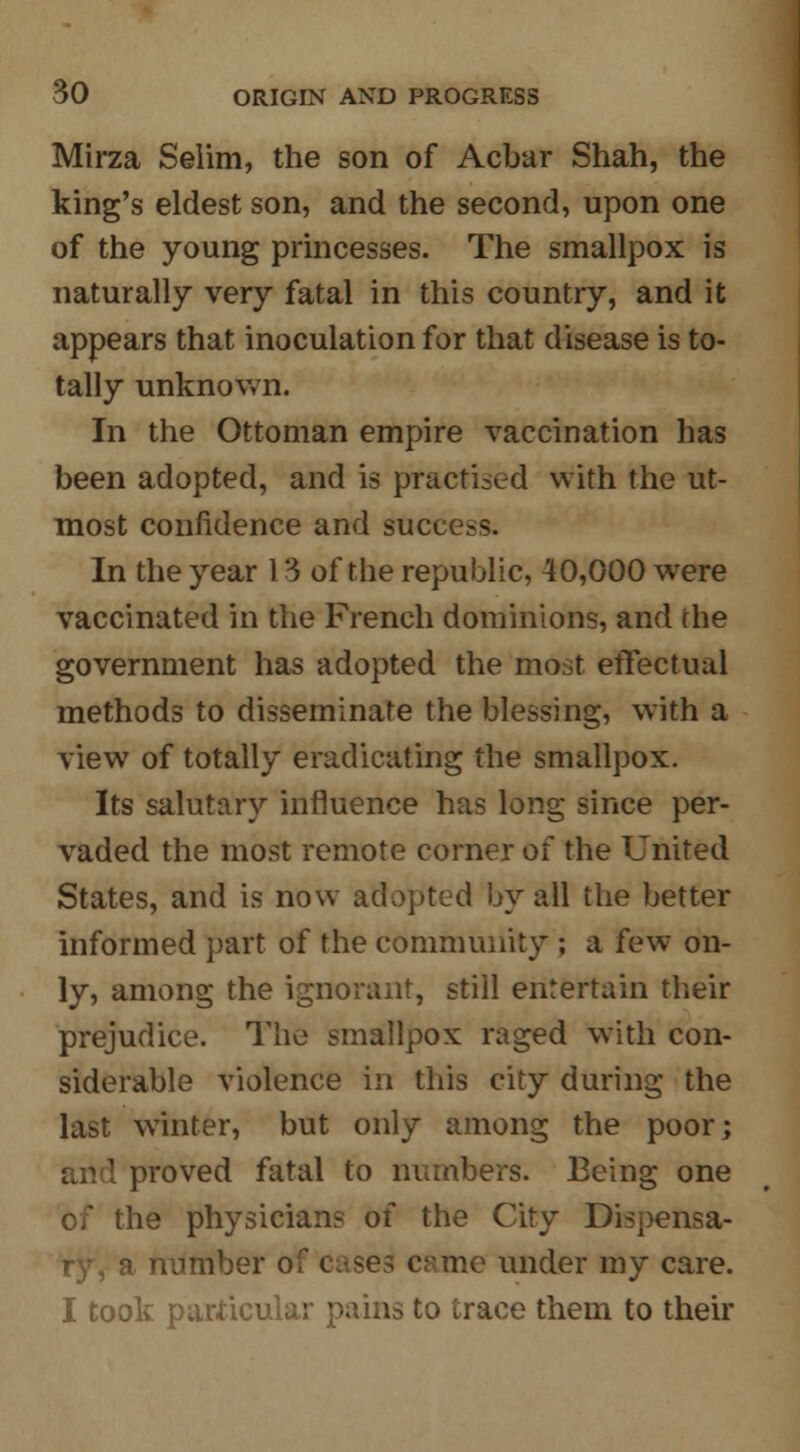 Mirza Selim, the son of Acbar Shah, the king's eldest son, and the second, upon one of the young princesses. The smallpox is naturally very fatal in this country, and it appears that inoculation for that disease is to- tally unknown. In the Ottoman empire vaccination has been adopted, and is practised with the ut- most confidence and success. In the year 1 '3 of the republic, 40,000 were vaccinated in the French dominions, and the government has adopted the most effectual methods to disseminate the blessing, with a view of totally eradicating the smallpox. Its salutary influence has long since per- vaded the most remote corner of the United States, and is now adopted by all the better informed part of the community ; a few on- ly, among the ignorant, still entertain their prejudice. The smallpox raged with con- siderable violence in this city during the last winter, but only among the poor; proved fatal to numbers. Being one of the physicians of the City Dispensa- ry, a number of cases came under my care. I took particular pains to trace them to their