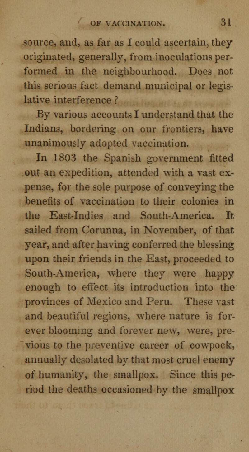 source, and, as far as I could ascertain, they originated, generally, from inoculations per- formed in the neighbourhood. Does not this serious fact demand municipal or legis- lative interference ? By various accounts I understand that the Indians, bordering on our frontiers, have unanimously adopted vaccination. In 1803 the Spanish government fitted out an expedition, attended with a vast ex- pense, for the sole purpose of conveying the benefits of vaccination to their colonies in the East-Indies and South-America. It sailed from Corunna, in November, of that year, and after having conferred the blessing upon their friends in the East, proceeded to South-America, where they were happy enough to effect its introduction into the provinces of Mexico and Peru. These vast and beautiful regions, where nature is for- ever blooming and forever new, were, pre- vious to the preventive career of cowpock, annually desolated by that most cruel enemy of humanity, the smallpox. Since this pe- riod the deaths occasioned by the smallpox