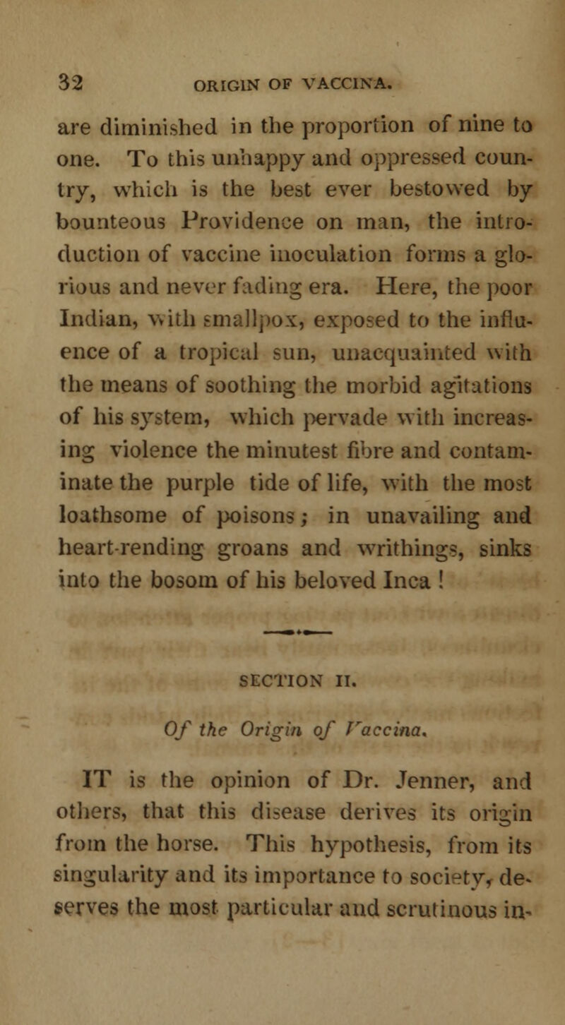 are diminished in the proportion of nine to one. To this unhappy and oppressed coun- try, which is the best ever bestowed by bounteous Providence on man, the intro- duction of vaccine inoculation forms a glo- rious and never fading era. Here, the poor Indian, with smallpox, exposed to the influ- ence of a tropical sun, unacquainted with the means of soothing the morbid agitations of his system, which pervade with increas- ing violence the minutest fibre and contam- inate the purple tide of life, with the most loathsome of poisons; in unavailing and heart-rending groans and writhing.*, sinks into the bosom of his beloved Inca ! SECTION II. Of the Origin of faccina, IT is the opinion of Dr. Jenner, and others, that this disease derives its origin from the horse. This hypothesis, from its singularity and its importance to society, de- serves the most particular and scrutinous in-