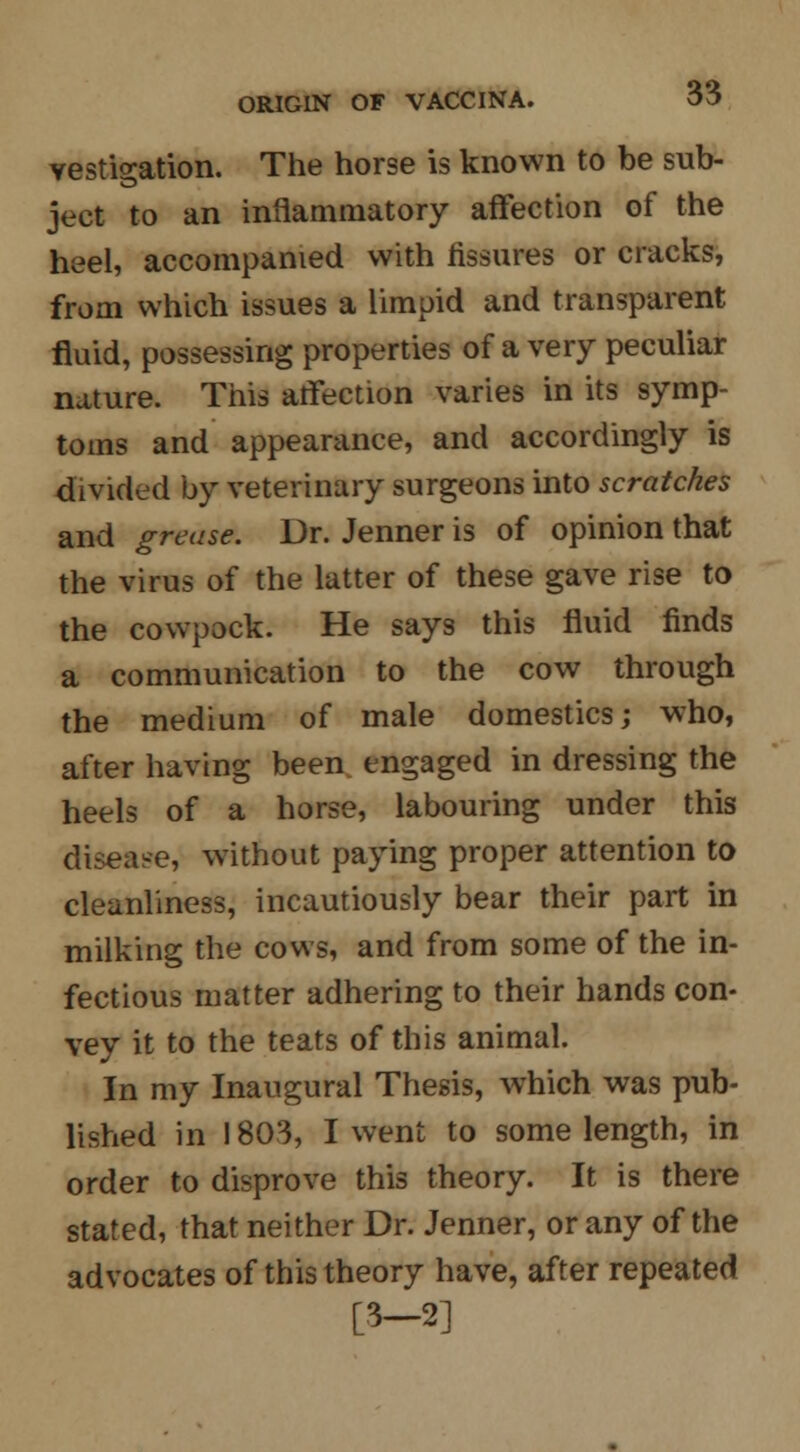 vestigation. The horse is known to be sub- ject to an inflammatory affection of the heel, accompanied with fissures or cracks, from which issues a limpid and transparent fluid, possessing properties of a very peculiar nature. This affection varies in its symp- toms and appearance, and accordingly is divided by veterinary surgeons into scratches and grease. Dr. Jenner is of opinion that the virus of the latter of these gave rise to the cowpock. He says this fluid finds a communication to the cow through the medium of male domestics; who, after having been engaged in dressing the heels of a horse, labouring under this disease, without paying proper attention to cleanliness, incautiously bear their part in milking the cows, and from some of the in- fectious matter adhering to their hands con- vey it to the teats of this animal. In my Inaugural Thesis, which was pub- lished in 1803, I went to some length, in order to disprove this theory. It is there stated, that neither Dr. Jenner, or any of the advocates of this theory have, after repeated [3-2]