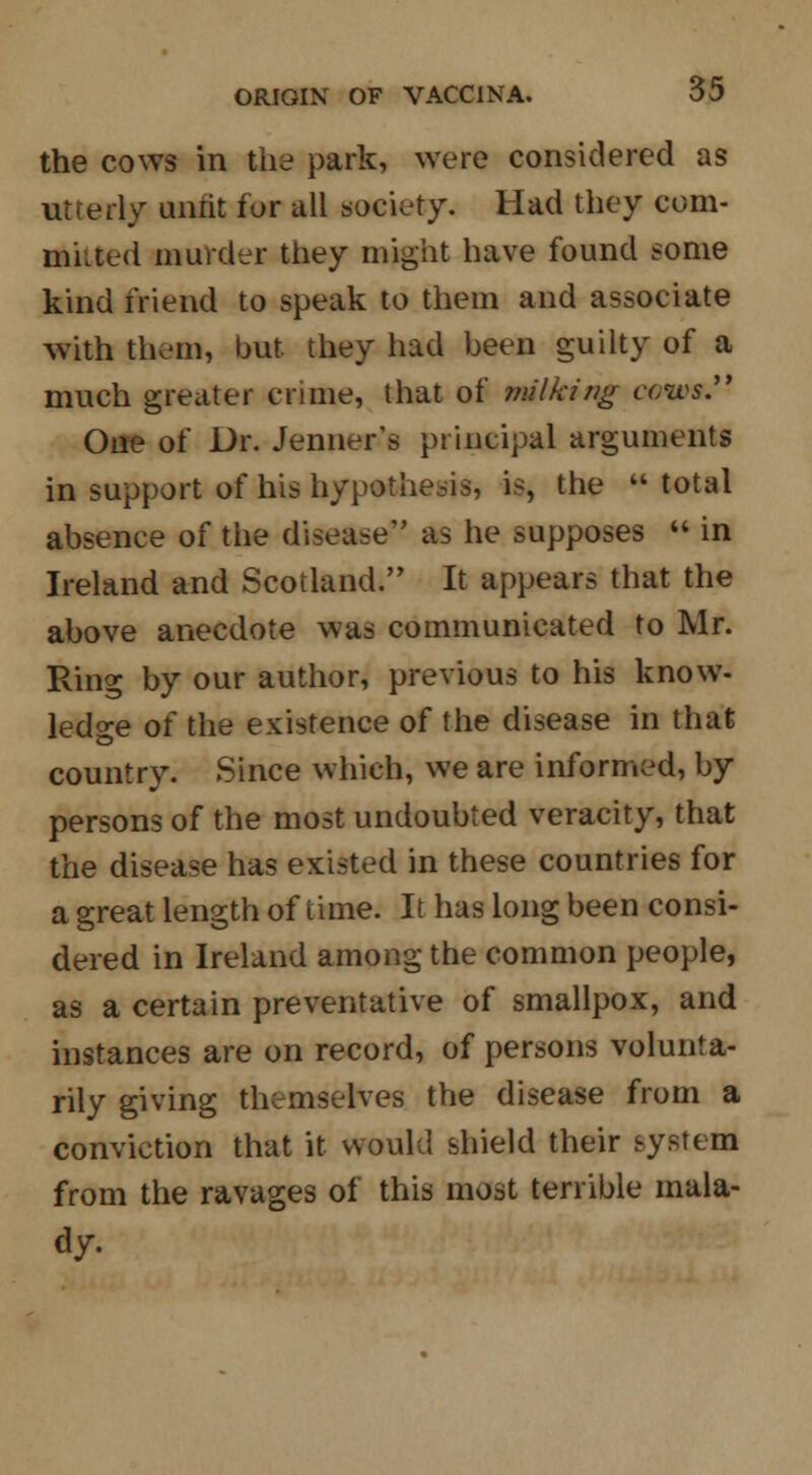 the cows in the park, were considered as utterly unfit for all society. Had they com- muted murder they might have found some kind friend to speak to them and associate with them, but they had been guilty of a much greater crime, that of milking ccws. One of Dr. Jenner's principal arguments in support of his hypothesis, is, the  total absence of the disease as he supposes  in Ireland and Scotland. It appears that the above anecdote was communicated to Mr. Ring by our author, previous to his know- ledge of the existence of the disease in that country. Since which, we are informed, by persons of the most undoubted veracity, that the disease has existed in these countries for a great length of time. It has long been consi- dered in Ireland among the common people, as a certain preventative of smallpox, and instances are on record, of persons volunta- rily giving themselves the disease from a conviction that it would shield their system from the ravages of this most terrible mala- dy.