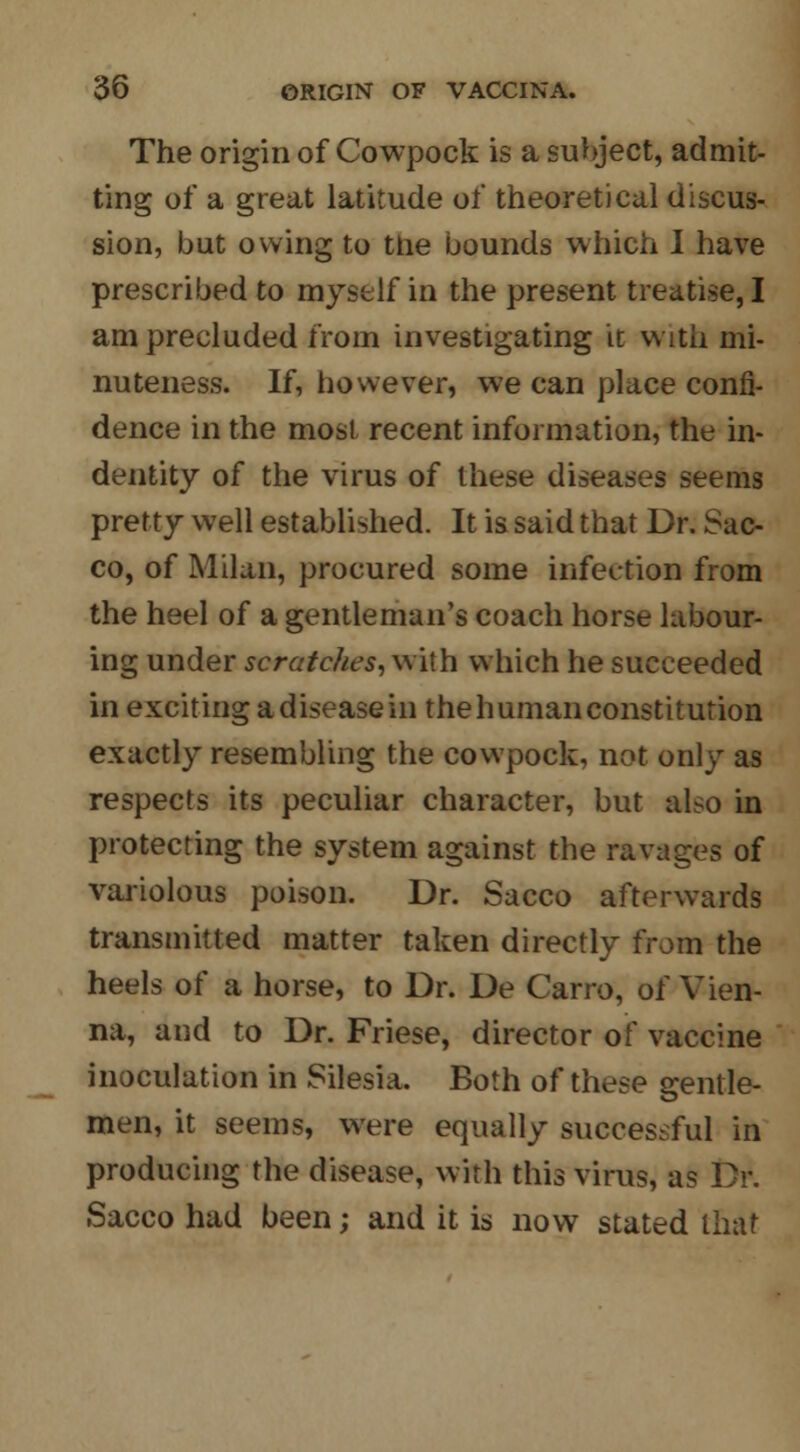 The origin of Cowpock is a subject, admit- ting of a great latitude of theoretical discus- sion, but owing to the bounds which I have prescribed to myself in the present treatise, I am precluded from investigating it with mi- nuteness. If, however, we can place confi- dence in the most recent information, the in- dentity of the virus of these diseases seems pretty well established. It is said that Dr. Sac- co, of Milan, procured some infection from the heel of a gentleman's coach horse labour- ing under scratches, w ith which he succeeded in exciting adiseasein thehumanconstitution exactly resembling the cowpock, not only as respects its peculiar character, but also in protecting the system against the ravages of variolous poison. Dr. Sacco afterwards transmitted matter taken directly from the heels of a horse, to Dr. De Carro, of Vien- na, and to Dr. Friese, director of vaccine inoculation in Silesia. Both of these gentle- men, it seems, were equally successful in producing the disease, with this virus, as Dr. Sacco had been; and it is now stated that