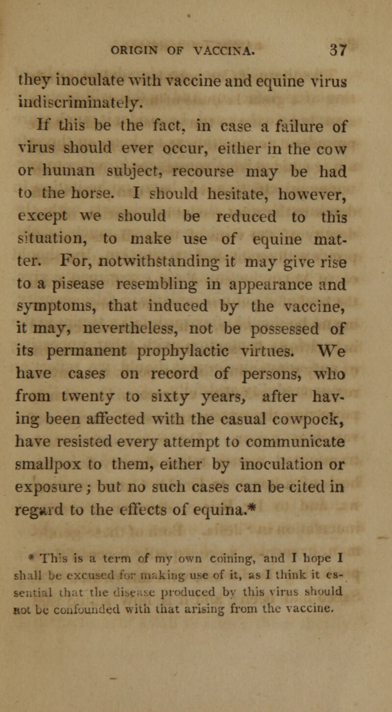 they inoculate with vaccine and equine virus indiscriminately. If this be the fact, in case a failure of virus should ever occur, either in the cow or human subject, recourse may be had to the horse. I should hesitate, however, except we should be reduced to this situation, to make use of equine mat- ter. For, notwithstanding it may give rise to a pisease resembling in appearance and symptoms, that induced by the vaccine, it may, nevertheless, not be possessed of its permanent prophylactic virtues. We have cases on record of persons, who from twenty to sixty years, after hav- ing been affected with the casual cowpock, have resisted every attempt to communicate smallpox to them, either by inoculation or exposure; but no such cases can be cited in regard to the effects of equina.* * Th's is a term of my own coining, and I hope I shall L>e excused t\,v making use of it, as I think it es- sential that the disease produced bv this virus should not be confounded with that arising from the vaccine.