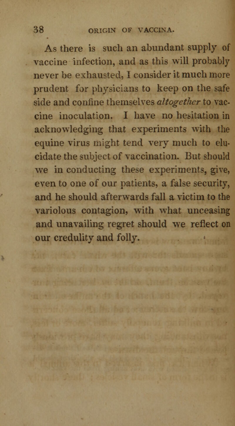 As there is such an abundant supply of vaccine infection, and as this will probably never be exhausted, I consider it much more prudent for physicians to keep on the safe side and confine themselves altogether to vac- cine inoculation. I have no hesitation in acknowledging that experiments with the equine virus might tend very much to elu- cidate the subject of vaccination. But should we in conducting these experiments, give, even to one of our patients, a false security, and he should afterwards fall a victim to the variolous contagion, with what unceasing and unavailing regret should we reflect on our credulity and folly.