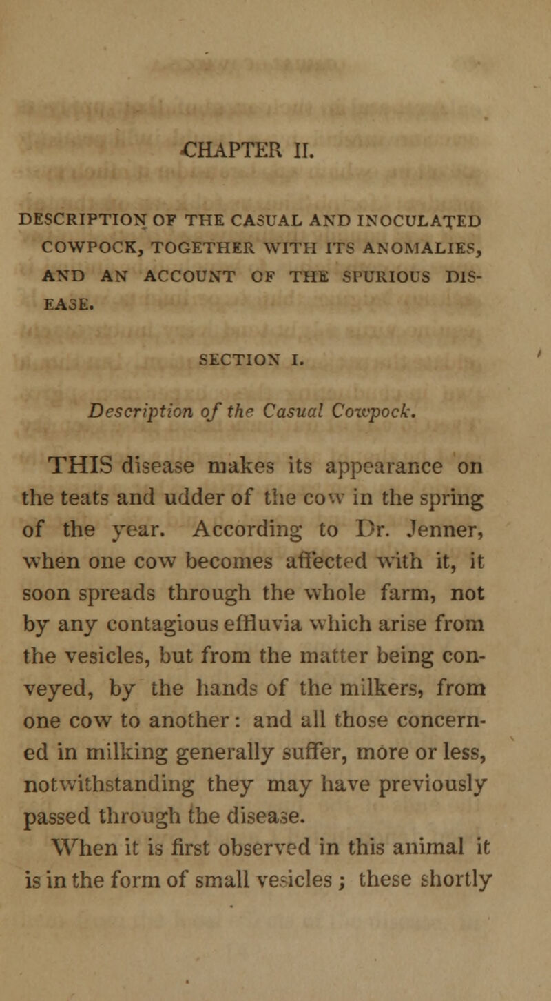-CHAPTER II. DESCRIPTION OF THE CASUAL AND INOCULATED COWPOCK, TOGETHER WITH ITS ANOMALIES, AND AN ACCOUNT CF THE SPURIOUS DIS- EASE. SECTION I. Description of the Casual Coxvpock. THIS disease makes its appearance on the teats and udder of the cow in the spring of the year. According to Dr. Jenner, when one cow becomes affected with it, it soon spreads through the whole farm, not by any contagious effluvia which arise from the vesicles, but from the matter being con- veyed, by the hands of the milkers, from one cow to another: and all those concern- ed in milking generally suffer, more or less, notwithstanding they may have previously passed through the disease. When it is first observed in this animal it is in the form of small vesicles; these shortly