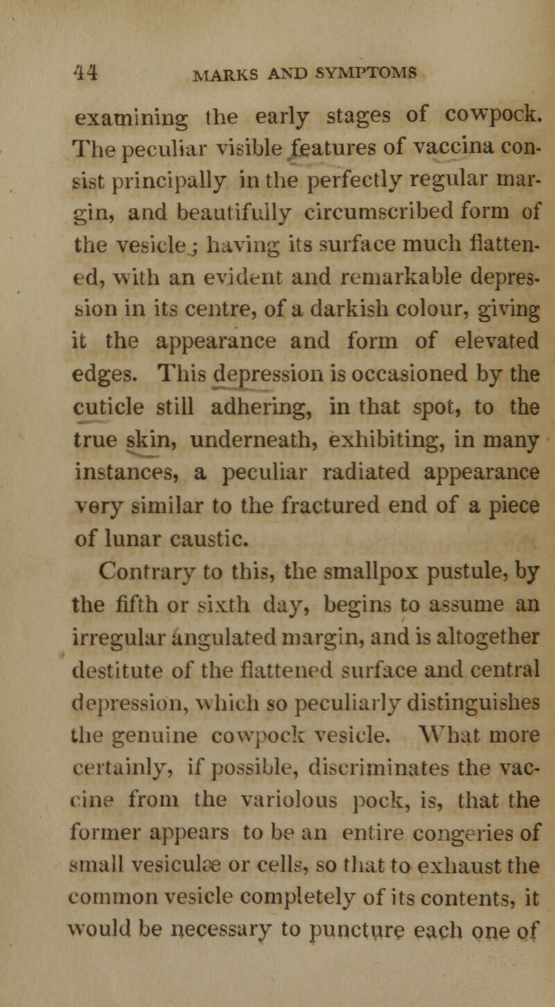 examining the early stages of cowpock. The peculiar visible features of vaccina con- sist principally in the perfectly regular mar- gin, and beautifully circumscribed form of the vesicle; having its surface much flatten- ed, with an evident and remarkable depres- sion in its centre, of a darkish colour, giving it the appearance and form of elevated edges. This depression is occasioned by the cuticle still adhering, in that spot, to the true skin, underneath, exhibiting, in many instances, a peculiar radiated appearance very similar to the fractured end of a piece of lunar caustic. Contrary to this, the smallpox pustule, by the fifth or sixth day, begins to assume an irregular angulated margin, and is altogether destitute of the flattened surface and central depression, which so peculiarly distinguishes the genuine cowpock vesicle. What more certainly, if possible, discriminates the vac- cine from the variolous pock, is, that the former appears to be an entire congeries of small vesiculse or cells, so that to exhaust the common vesicle completely of its contents, it would be necessary to puncture each one of