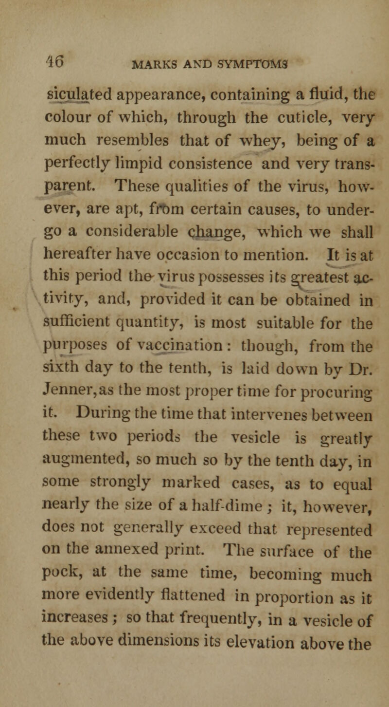 siculated appearance, containing a fluid, the colour of which, through the cuticle, very much resembles that of whey, being of a perfectly limpid consistence and very trans- parent. These qualities of the virus, how- ever, are apt, frDm certain causes, to under- go a considerable cJiange, which we shall hereafter have occasion to mention. It is at this period the-virus possesses its greatest ac- tivity, and, provided it can be obtained in sufficient quantity, is most suitable for the purposes of vaccination : though, from the sixth day to the tenth, is laid down by Dr. Jenner,as the most proper time for procuring it. During the time that intervenes between these two periods the vesicle is greatly augmented, so much so by the tenth day, in some strongly marked cases, as to equal nearly the size of a half-dime ; it, however, does not generally exceed that represented on the annexed print. The surface of the pock, at the same time, becoming much more evidently flattened in proportion as it increases ; so that frequently, in a vesicle of the above dimensions its elevation above the