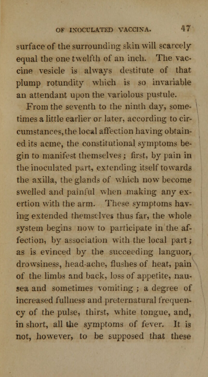 surface of the surrounding skin will scarcely- equal the one twelfth of an inch. The vac- cine vesicle is always destitute of that plump rotundity which is so invariable an attendant upon the variolous pustule. From the seventh to the ninth day, some- times a little earlier or later, according to cir- cumstances, the local affection having obtain- ed its acme, the constitutional symptoms be- gin to manifest themselves; first, by pain in the inoculated part, extending itself towards the axilla, the glands of which now become swelled and painful when making any ex- ertion with the arm. These symptoms hav- ing extended themselves thus far, the whole system begins now to participate in the af- fection, by association with the local part; as is evinced by the succeeding languor, drowsiness, head-ache, flushes of heat, pain of the limbs and back, loss of appetite, nau- sea and sometimes vomiting ; a degree of increased fullness and preternatural frequen- cy of the pulse, thirst, white tongue, and, in short, all the symptoms of fever. It is not, however, to be supposed that these