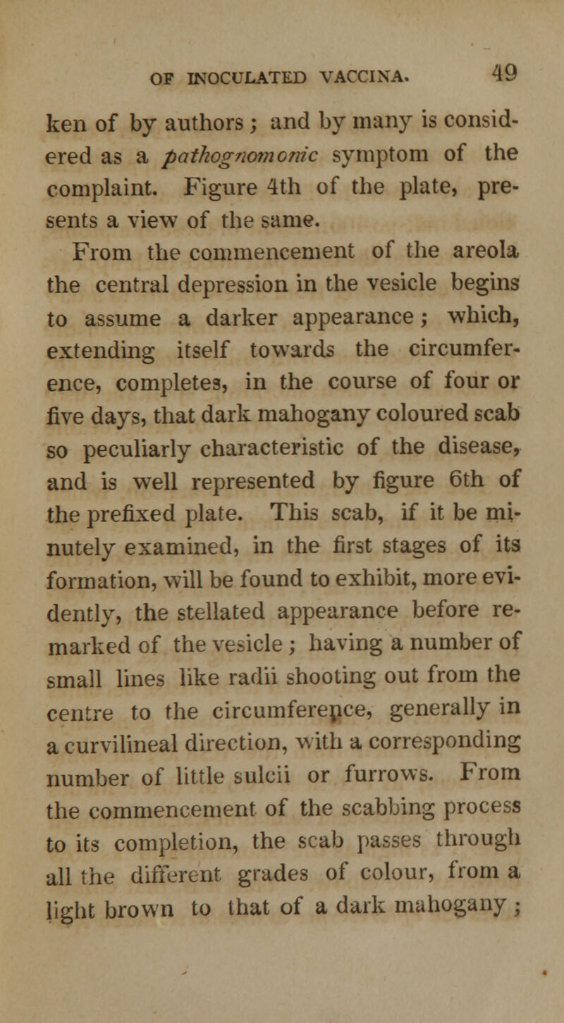 ken of by authors; and by many is consid- ered as a pathognomonic symptom of the complaint. Figure 4th of the plate, pre- sents a view of the same. From the commencement of the areola the central depression in the vesicle begins to assume a darker appearance; which, extending itself towards the circumfer- ence, completes, in the course of four or five days, that dark mahogany coloured scab so peculiarly characteristic of the disease, and is well represented by figure 6th of the prefixed plate. This scab, if it be mi- nutely examined, in the first stages of its formation, will be found to exhibit, more evi- dently, the stellated appearance before re- marked of the vesicle ; having a number of small lines like radii shooting out from the centre to the circumference, generally in a curvilineal direction, with a corresponding number of little sulcii or furrows. From the commencement of the scabbing process to its completion, the scab passes through all the different grades of colour, from a light brown to that of a dark mahogany j