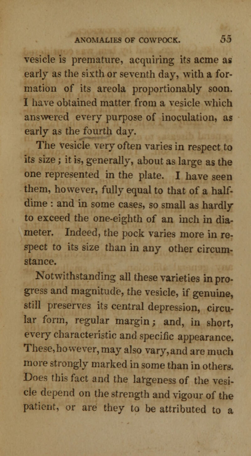 vesicle is premature, acquiring its acme as early as the sixth or seventh day, with a for- mation of its areola proportionally soon. I have obtained matter from a vesicle which answered every purpose of inoculation, as early as the fourth day. The vesicle very often varies in respect to its size; it is, generally, about as large as the one represented in the plate. I have seen them, however, fully equal to that of a half- dime : and in some cases, so small as hardly to exceed the one-eighth of an inch in dia- meter. Indeed, the pock varies more in re- spect to its size than in any other circum- stance. Notwithstanding all these varieties in pro- gress and magnitude, the vesicle, if genuine, still preserves its central depression, circu- lar form, regular margin; and, in short, every characteristic and specific appearance. These, ho we ver, may also vary, and are much more strongly marked in some than in others. Does this fact and the largeness of the vesi- cle depend on the strength and vigour of the patient, or are they to be attributed to a