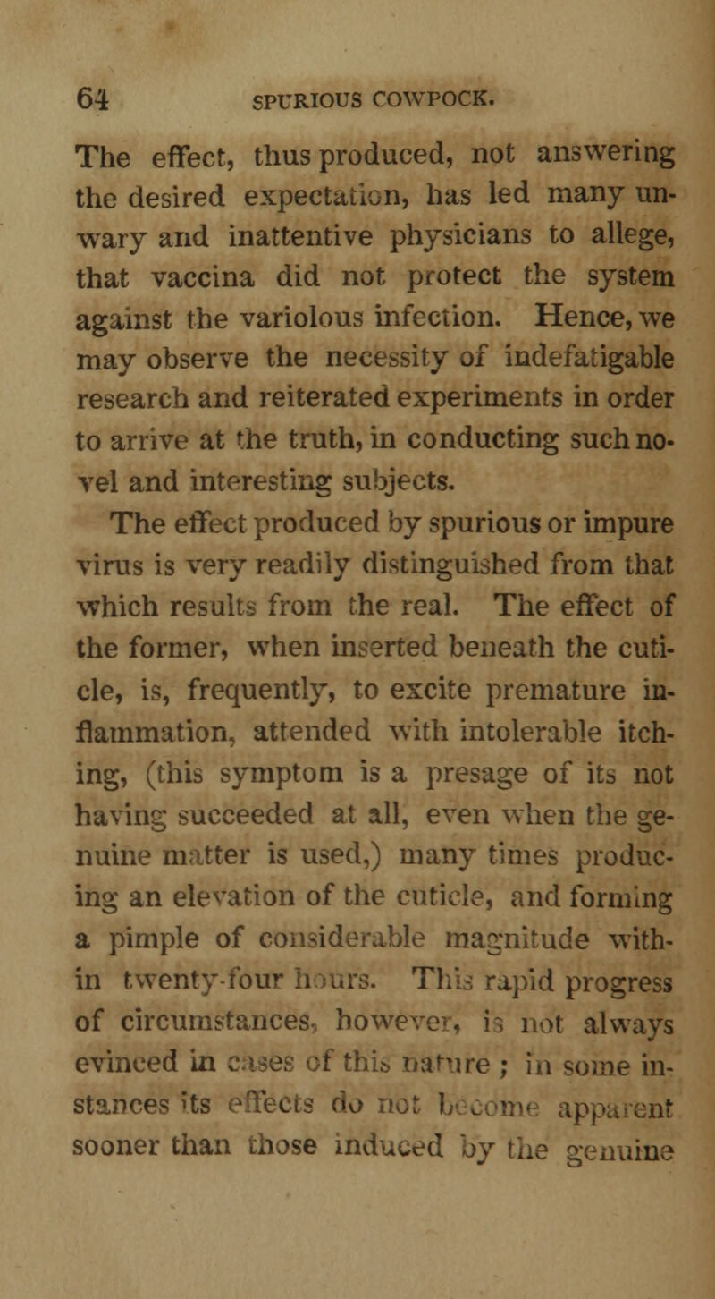 The effect, thus produced, not answering the desired expectation, has led many un- wary and inattentive physicians to allege, that vaccina did not protect the system against the variolous infection. Hence, we may observe the necessity of indefatigable research and reiterated experiments in order to arrive at the truth, in conducting such no- vel and interesting subjects. The effect produced by spurious or impure virus is very readily distinguished from that which results from the real. The effect of the former, when inserted beneath the cuti- cle, is, frequently, to excite premature in- flammation, attended with intolerable itch- ing, (this symptom is a presage of its not having succeeded at all, even when the ge- nuine matter is used,) many times produc- ing an elevation of the cuticle, and forming a pimple of considerable magnitude with- in twenty-four hours. This rapid progress of circumstances, however, is not always evinced in cues of this nature ; in some in- stances its effects do not h sooner than those induced by the genuine