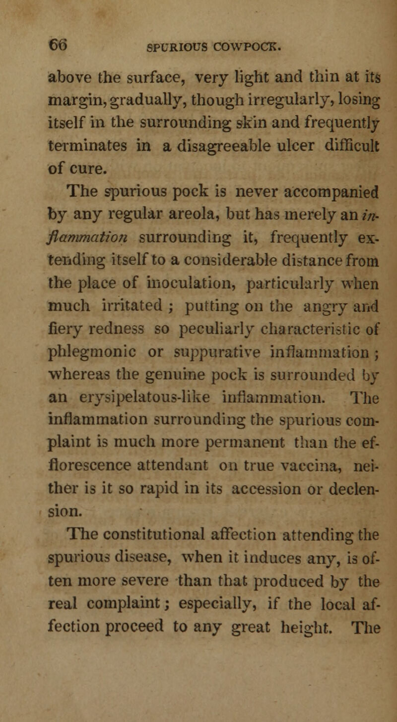 above the surface, very light and thin at its margin, gradually, though irregularly, losing itself in the surrounding skin and frequently terminates in a disagreeable ulcer difficult of cure. The spurious pock is never accompanied by any regular areola, but has merely an in- flammation surrounding it, frequently ex- tending itself to a considerable distance from the place of inoculation, particularly when much irritated ; putting on the angry and iiery redness so peculiarly characteristic of phlegmonic or suppurative inflammation ; whereas the genuine pock is surrounded by an erysipelatous-like inflammation. The inflammation surrounding the spurious com- plaint is much more permanent than the ef- florescence attendant on true vaccina, nei- ther is it so rapid in its accession or declen- sion. The constitutional affection attending the spurious disease, when it induces any, is of- ten more severe than that produced by the real complaint; especially, if the local af- fection proceed to any great height. The