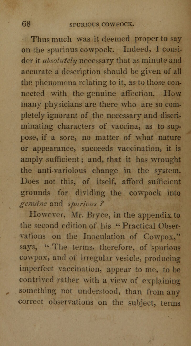 Thus much was it deemed proper to say on the spurious cowpock. Indeed, I consi- der it absolutely necessary that as minute and accurate a description should be given of all the phenomena relating to it, as to those con- nected with the genuine affection. How many physicians are there who are so com- pletely ignorant of the necessary and discri- minating characters of vaccina, as to sup- pose, if a sore, no matter of what nature or appearance, succeeds vaccination, it is amply sufficient; and, that it has wrought the anti-variolous change in the system. Does not this, of itself, afford sufficient grounds for dividing the cowpock into genuine and spurious ? However, Mr. Bryce, in the appendix to the second edition of his  Practical Obser- vations on the Inoculation of Cowpox, says,  The terms, therefore, of spurious cowpox, and of irregular vesicle, producing imperfect vaccination, appear to me, to be contrived rather with a view of explaining something not understood, than from any correct observations on the subject, terms