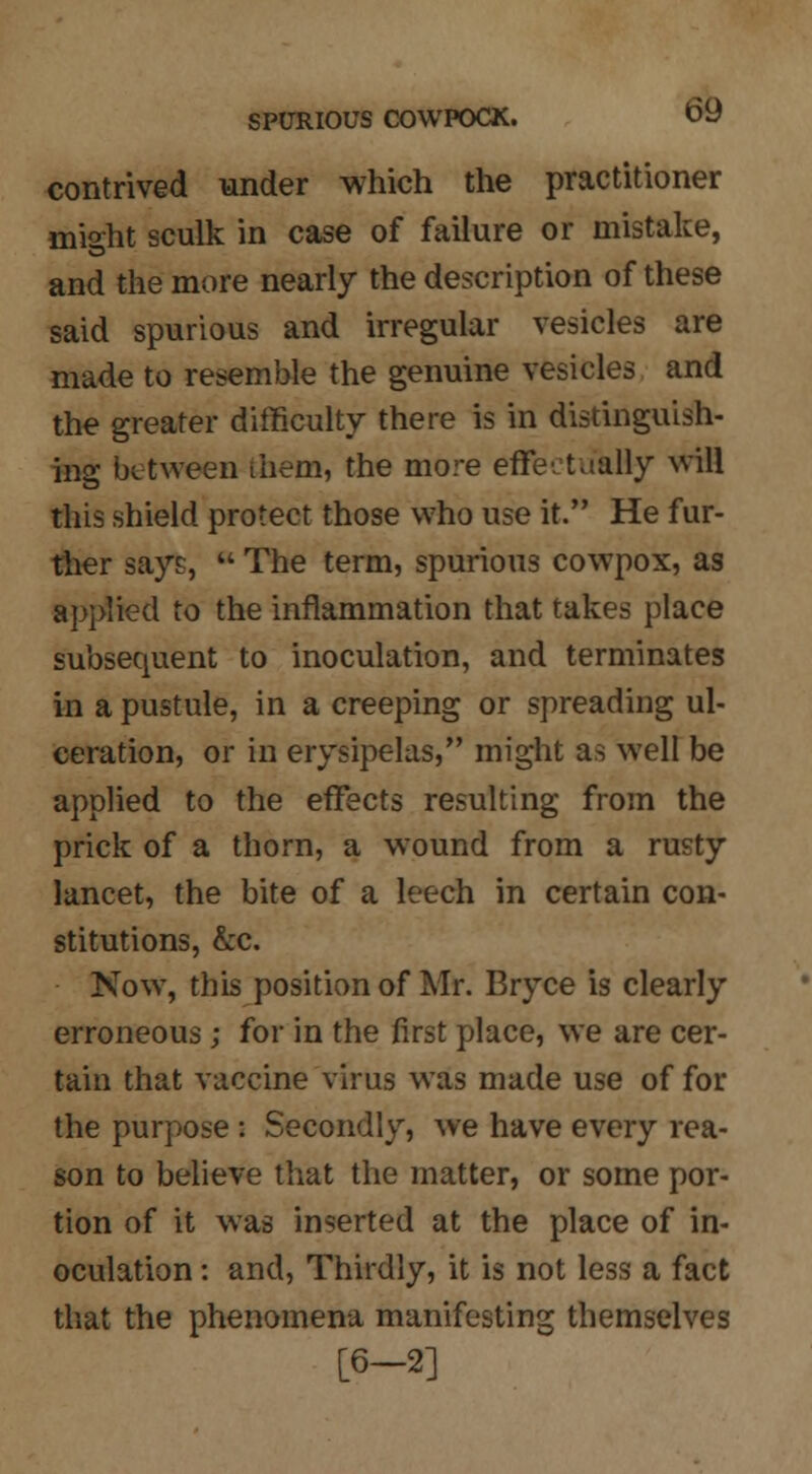 contrived under which the practitioner niisht sculk in case of failure or mistake, and the more nearly the description of these said spurious and irregular vesicles are made to resemble the genuine vesicles and the greater difficulty there is in distinguish- tog between them, the more effectukHy will this shield protect those who use it. He fur- ther says,  The term, spurious cowpox, as applied to the inflammation that takes place subsequent to inoculation, and terminates in a pustule, in a creeping or spreading ul- ceration, or in erysipelas, might as well be applied to the effects resulting from the prick of a thorn, a wound from a rusty lancet, the bite of a leech in certain con- stitutions, &c. Now, this position of Mr. Bryce is clearly erroneous ; for in the first place, we are cer- tain that vaccine virus was made use of for the purpose : Secondly, we have every rea- son to believe that the matter, or some por- tion of it was inserted at the place of in- oculation : and, Thirdly, it is not less a fact that the phenomena manifesting themselves [6-2]