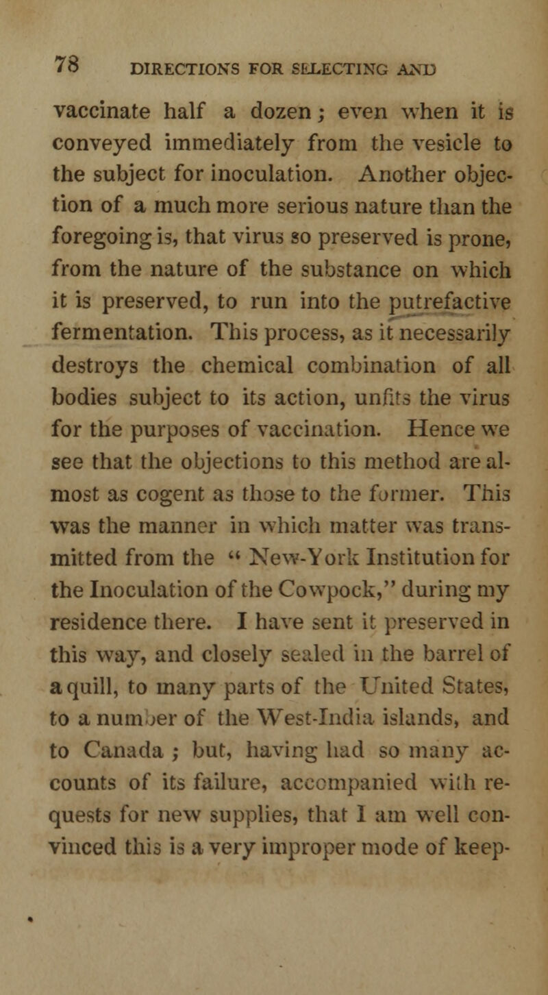 vaccinate half a dozen; even when it is conveyed immediately from the vesicle to the subject for inoculation. Another objec- tion of a much more serious nature than the foregoing is, that virus so preserved is prone, from the nature of the substance on which it is preserved, to run into the putrefactive fermentation. This process, as it necessarily destroys the chemical combination of all bodies subject to its action, unfits the virus for the purposes of vaccination. Hence we see that the objections to this method are al- most as cogent as those to the fanner. This was the manner in which matter was trans- mitted from the New-York Institution for the Inoculation of the Cowpock, during my residence there. I have sent it preserved in this wray, and closely sealed in the barrel of a quill, to many parts of the United States, to a number of the West-India islands, and to Canada ; but, having had so many ac- counts of its failure, accompanied with re- quests for new supplies, that 1 am well con- vinced this is a very improper mode of keep-