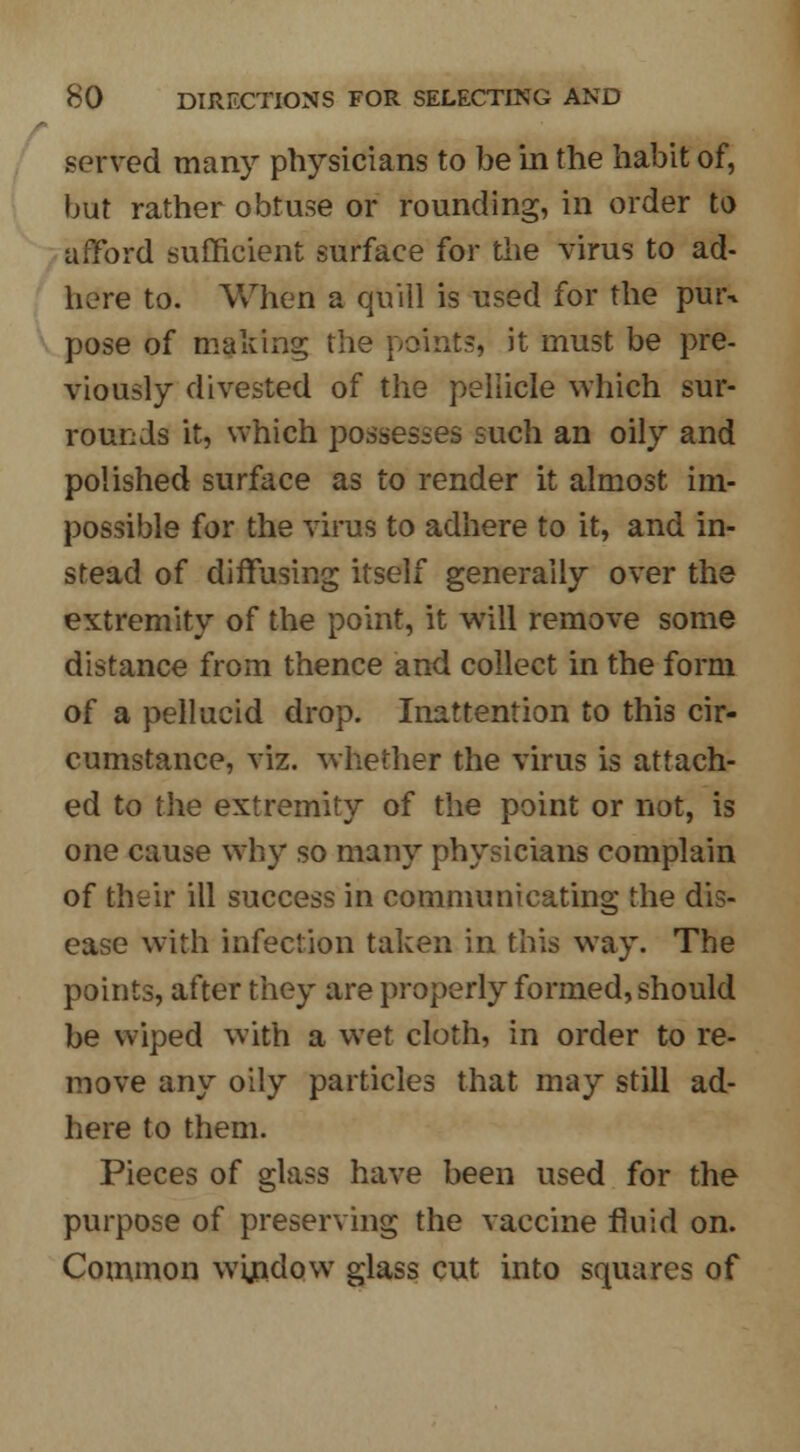 served many physicians to be in the habit of, but rather obtuse or rounding, in order to afford sufficient surface for the virus to ad- here to. When a quill is used for the puiv pose of making the points, it must be pre- viously divested of the pellicle which sur- rounds it, which possesses such an oily and polished surface as to render it almost im- possible for the virus to adhere to it, and in- stead of diffusing itself generally over the extremity of the point, it will remove some distance from thence and collect in the form of a pellucid drop. Inattention to this cir- cumstance, viz. whether the virus is attach- ed to the extremity of the point or not, is one cause why so many physicians complain of their ill success in communicating the dis- ease with infection taken in this way. The points, after they are properly formed, should be wiped with a wet cloth, in order to re- move any oily particles that may still ad- here to them. Pieces of glass have been used for the purpose of preserving the vaccine fluid on. Common wijndow glass cut into squares of