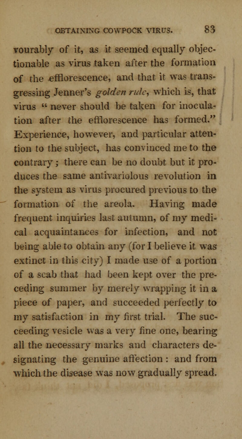 vourably of it, as it seemed equally objec- tionable as virus taken after the formation of the efflorescence, and that it was trans- gressing Jenner's golden rule, which is, that virus  never should be taken for inocula- tion after the efflorescence has formed. Experience, however, and particular atten- tion to the subject, has convinced me to the contrary; there can be no doubt but it pro- duces the same antivariolous revolution in the system as virus procured previous to the formation of the areola. Having made frequent inquiries last autumn, of my medi- cal acquaintances for infection, and not being able to obtain any (for I believe it was extinct in this city) I made use of a portion of a scab that had been kept over the pre- ceding summer by merely wrapping it in a piece of paper, and succeeded perfectly to my satisfaction in my first trial. The suc- ceeding vesicle was a very fine one, bearing all the necessary marks and characters de- signating the genuine affection : and from which the disease was now gradually spread.