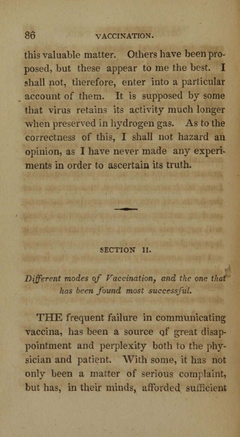 this valuable matter. Others have been pro- posed, but these appear to me the best. I shall not, therefore, enter into a particular account of them. It is supposed by some that virus retains its activity much longer when preserved in hydrogen gas. As to the correctness of this, I shall not hazard an opinion, as I have never made any experi- ments in order to ascertain its truth. SECTION II. Different modes of Vaccination, and the one that has been found most successful. THE frequent failure in communicating vaccina, has been a source of great disap- pointment and perplexity both to the phy- sician and patient. With some, it has not only been a matter of serious complaint, but has, in their minds, afforded sufficient