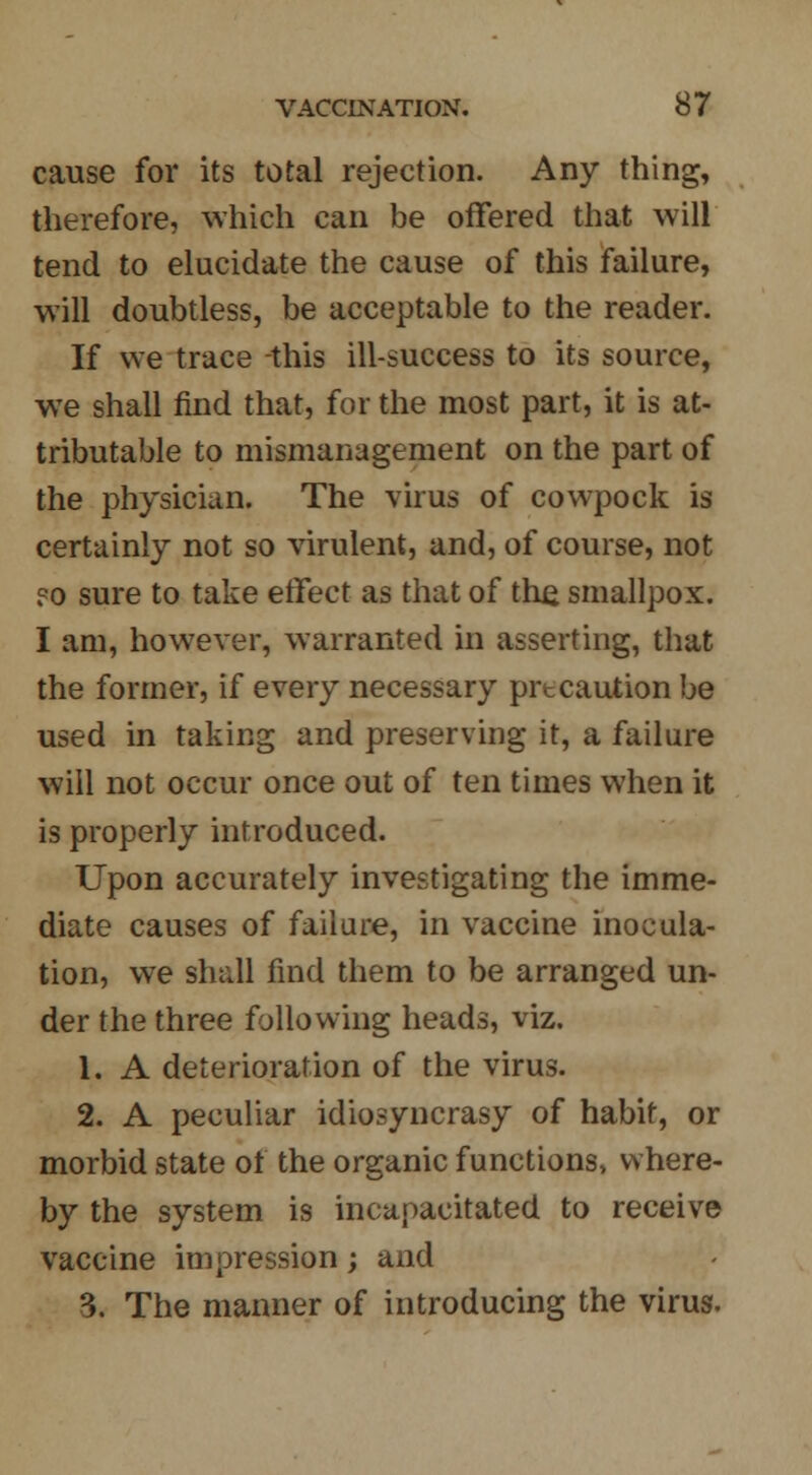 cause for its total rejection. Any thing, therefore, which can be offered that will tend to elucidate the cause of this failure, will doubtless, be acceptable to the reader. If we trace this ill-success to its source, we shall find that, for the most part, it is at- tributable to mismanagement on the part of the physician. The virus of cowpock is certainly not so virulent, and, of course, not ?o sure to take effect as that of the smallpox. I am, however, warranted in asserting, that the former, if every necessary precaution be used in taking and preserving it, a failure will not occur once out of ten times when it is properly introduced. Upon accurately investigating the imme- diate causes of failure, in vaccine inocula- tion, we shall find them to be arranged un- der the three following heads, viz. 1. A deterioration of the virus. 2. A peculiar idiosyncrasy of habit, or morbid state of the organic functions, where- by the system is incapacitated to receive vaccine impression; and 3. The manner of introducing the virus.