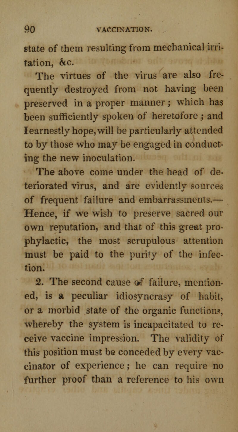 state of them resulting from mechanical irri- tation, &c. The virtues of the virus are also fre- quently destroyed from not having been preserved in a proper manner; which has been sufficiently spoken of heretofore; and learnestly hope, will be particularly attended to by those who may be engaged in conduct- ing the new inoculation. The above come under the head of de- teriorated virus, and are evidently sources of frequent failure and embarrassments.— Hence, if we wish to preserve sacred our own reputation, and that of this great pro- phylactic, the most scrupulous attention must be paid to the purity of the infec- tion. 2. The second cause of failure, mention- ed, is a peculiar idiosyncrasy of habit, or a morbid state of the organic function?, whereby the system is incapacitated to re- ceive vaccine impression. The validity of this position must be conceded by every vac- cinator of experience; he can require no further proof than a reference to his own