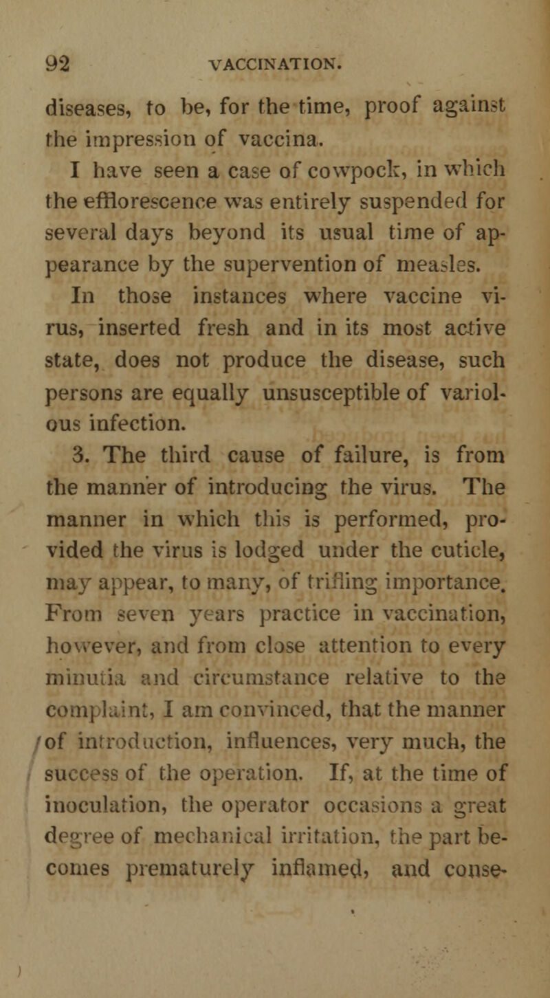 diseases, to be, for the time, proof against the impression of vaccina. I have seen a case of cowpock, in which the efflorescence was entirely suspended for several days beyond its usual time of ap- pearance by the supervention of measles. In those instances where vaccine vi- rus, inserted fresh and in its most active state, does not produce the disease, such persons are equally unsusceptible of variol- ous infection. 3. The third cause of failure, is from the manner of introducing the virus. The manner in which this is performed, pro- vided the virus is lodged under the cuticle, may appear, to many, of trifling importance. From seven years practice in vaccination, however, and from close attention to every minuiia and circumstance relative to the complaint, I am convinced, that the manner of introduction, influences, very much, the success of the operation. If, at the time of inoculation, the operator occasions a great degree of mechanical irritation, the part be- comes prematurely inflamed, and conse-