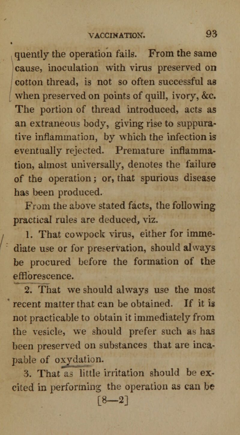 quently the operation fails. From the same cause, inoculation with virus preserved on cotton thread, is not so often successful as when preserved on points of quill, ivory, &c. The portion of thread introduced, acts as an extraneous body, giving rise to suppura- tive inflammation, by which the infection is eventually rejected. Premature inflamma- tion, almost universally, denotes the failure of the operation; or, that spurious disease has been produced. From the above stated facts, the following practical rules are deduced, viz. 1. That cowpock virus, either for imme- diate use or for preservation, should always be procured before the formation of the efflorescence. 2. That we should always use the most ' recent matter that can be obtained. If it is not practicable to obtain it immediately from the vesicle, we should prefer such as has been preserved on substances that are inca- pable of oxydation. 3. That as little irritation should be ex- cited in performing the operation as can be [8-2]