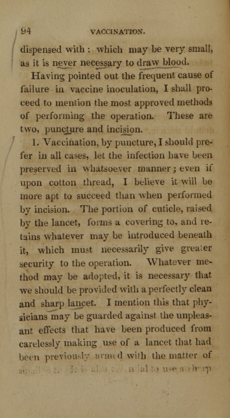 / dispensed with : which may be very small, as it is never necessary to draw blood. Having pointed out the frequent cause of failure in vaccine inoculation, I shall pro- ceed to mention the most approved methods of performing the operation. These are two, puncture and incision. 1. Vaccination, by puncture, I should pre- fer in all cases, let the infection have been preserved in whatsoever manner; even if upon cotton thread, I believe it will be more apt to succeed than when performed by incision. The portion of cuticle, raised by the lancet, forms a covering to, and re- tains whatever may be introduced beneath it, which must necessarily give greater security to the operation. Whatever me- thod may be adopted, it is necessary that we should be provided with a perfectly clean and sharp lancet. I mention this that phy- sicians may be guarded against the unpleas- ant effects that have been produced from carelessly making use of a lancet that had been previously armed with the matter of