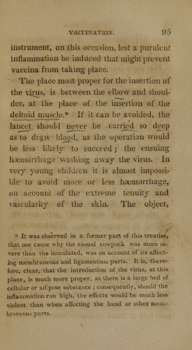 instrument, on this occasion, lest a purulent inflammation be induced that might prevent vaccina from taking place. The place most proper for the insertion of the virus, is between the elbow and shoul- der, at the place of the insertion of the deltoid muscle.* If it can be avoided, the lancet should never be carried so deep as to draw blood, as the operation would be less iik%ly to succeed; the ensuing haemorrl ashing away the virus. In very young children it is almost impossi- ble to avoid more or less haemorrhage, on account of the extreme tenuity and vascularity of the skin. The object, «* It was observed in a former part of this treatise, that one cause why the casual cowpock was more se- vere than the inoculated, was on account of its affect- ing membraneous and ligamentous parts. It is, there- fore, clear, that the introduction of the virus, at this place, is much more proper, as there is a large bed of cellular or adipose substance ; consecmently, should the inflammation run high, the effects would be much less violent than when affecting the hand or other mem- braneous parts.