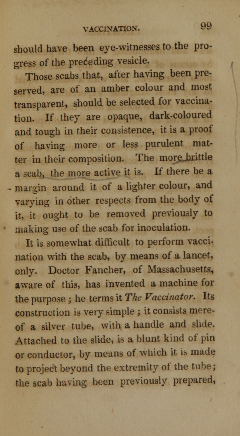 should have been eye-witnesses to the pro- gress of the preceding vesicle. ' Those scabs that, after having been pre- served, are of an amber colour and most transparent, should be selected for vaccina- tion. If they are opaque, dark-coloured and tough in their consistence, it is a proof of having more or less purulent mat- ter in their composition. The morgjirittle a scab, the more active it is. If there be a - margin around it of a lighter colour, and varying in other respects from the body of it, it ought to be removed previously to making use of the scab for inoculation. It is somewhat difficult to perform vacci- nation with the scab, by means of a lancet, only. Doctor Fancher, of Massachusetts, aware of this, has invented a machine for the purpose ; he terms it The Vaccinator. Its construction is veiy simple ; it consists mere- of a silver tube, with a handle and slide. Attached to the slide, is a blunt kind of pin or conductor, by means of which it is made to project beyond the extremity of the tube; the scab having been previously prepared,