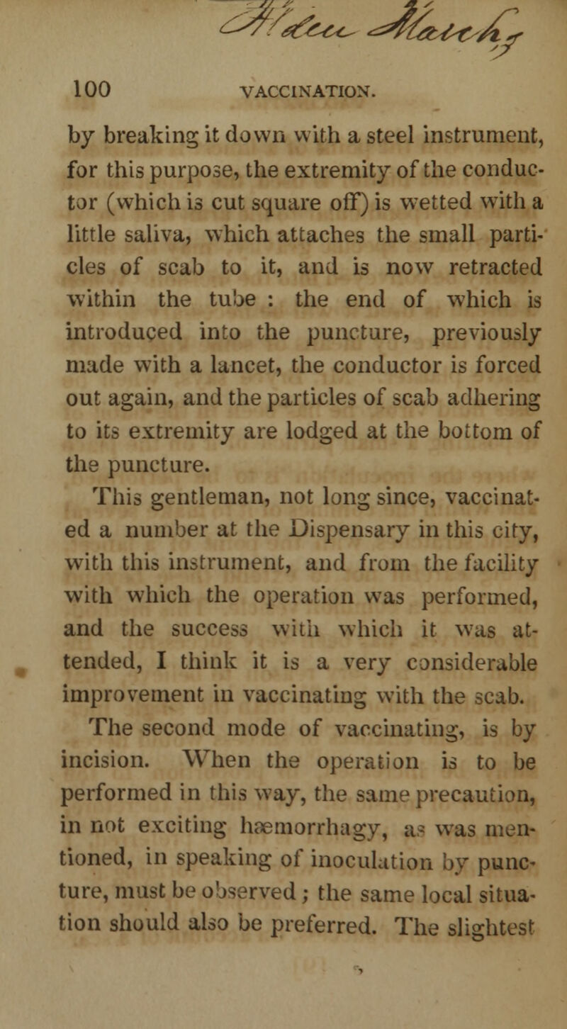 by breaking it down with a steel instrument, for this purpose, the extremity of the conduc- tor (which is cut square off) is wetted with a little saliva, which attaches the small parti- cles of scab to it, and is now retracted within the tube : the end of which is introduced into the puncture, previously made with a lancet, the conductor is forced out again, and the particles of scab adhering to its extremity are lodged at the bottom of the puncture. This gentleman, not long since, vaccinat- ed a number at the Dispensary in this city, with this instrument, and from the facility with which the operation was performed, and the success with which it was at- tended, I think it is a very considerable improvement in vaccinating with the scab. The second mode of vaccinating, is by incision. When the operation is to be performed in this way, the same precaution, in not exciting haemorrhagy, as was men- tioned, in speaking of inoculation by punc- ture, must be observed; the same local situa- tion should also be preferred. The slightest