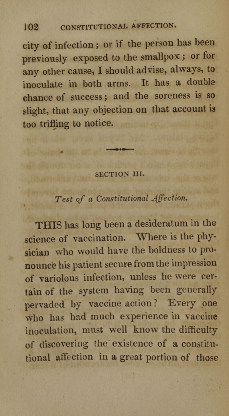 city of infection; or if the person has been previously exposed to the smallpox j or for any other cause, I should advise, always, to inoculate in both arms. It has a double chance of success; and the soreness is so slight, that any objection on that account is too trifling to notice. SECTION III. Test of a Constitutional Affection. THIS has long been a desideratum in the science of vaccination. Where is the phy- sician who would have the boldness to pro- nounce his patient secure from the impression of variolous infection, unless he were cer- tain of the system having been generally pervaded by vaccine action ? Every one who has had much experience in vaccine inoculation, must well know the difficulty of discovering the existence of a constitu- tional affection in a great portion of those