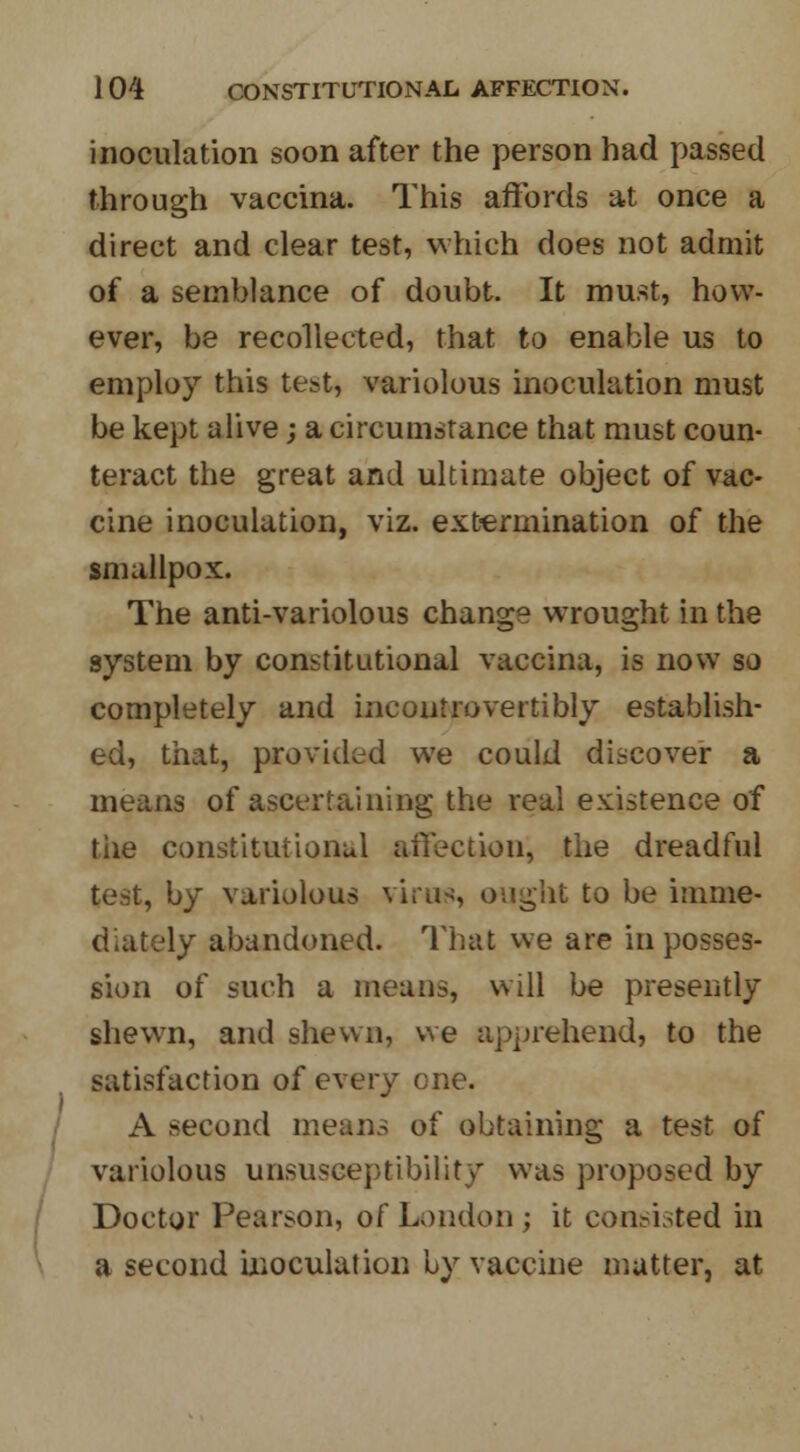 inoculation soon after the person had passed through vaccina. This affords at once a direct and clear test, which does not admit of a semblance of doubt. It must, how- ever, be recollected, that to enable us to employ this test, variolous inoculation must be kept alive; a circumstance that must coun- teract the great and ultimate object of vac- cine inoculation, viz. extermination of the smallpox. The anti-variolous change wrought in the system by constitutional vaccina, is now so completely and incontrovertibly establish- ed, that, provided we could discover a means of ascertaining the real existence of the constitutional affection, the dreadful test, by variolous virus, ought to be imme- diately abandoned. That we are in posses- sion of such a means, will be presently shewn, and shewn, we apprehend, to the satisfaction of every one. A second means of obtaining a test of variolous unsusceptibility was proposed by Doctor Pearson, of London ; it consisted in a second inoculation by vaccine matter, at