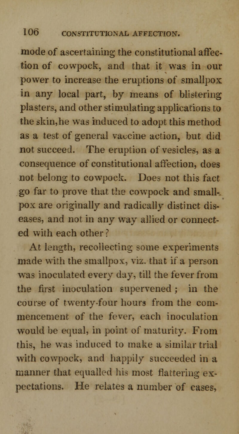 mode of ascertaining the constitutional affec- tion of cowpock, and that it was in our power to increase the eruptions of smallpox in any local part, by means of blistering plasters, and other stimulating applications to the skin,he was induced to adopt this method as a test of general vaccine action, but did not succeed. The eruption of vesicles, as a consequence of constitutional affection, does not belong to cowpock. Does not this fact go far to prove that the cowpock and small-, pox are originally and radically distinct dis- eases, and not in any way allied or connect- ed with each other ? At length, recollecting some experiments made with the smallpox, viz. that if a person was inoculated every day, till the fever from the first inoculation supervened ; in the course of twenty-four hours from the com- mencement of the fever, each inoculation would be equal, in point of maturity. From this, he was induced to make a similar trial with cowpock, and happily succeeded in a manner that equalled his most flattering ex- pectations. He relates a number of cases,