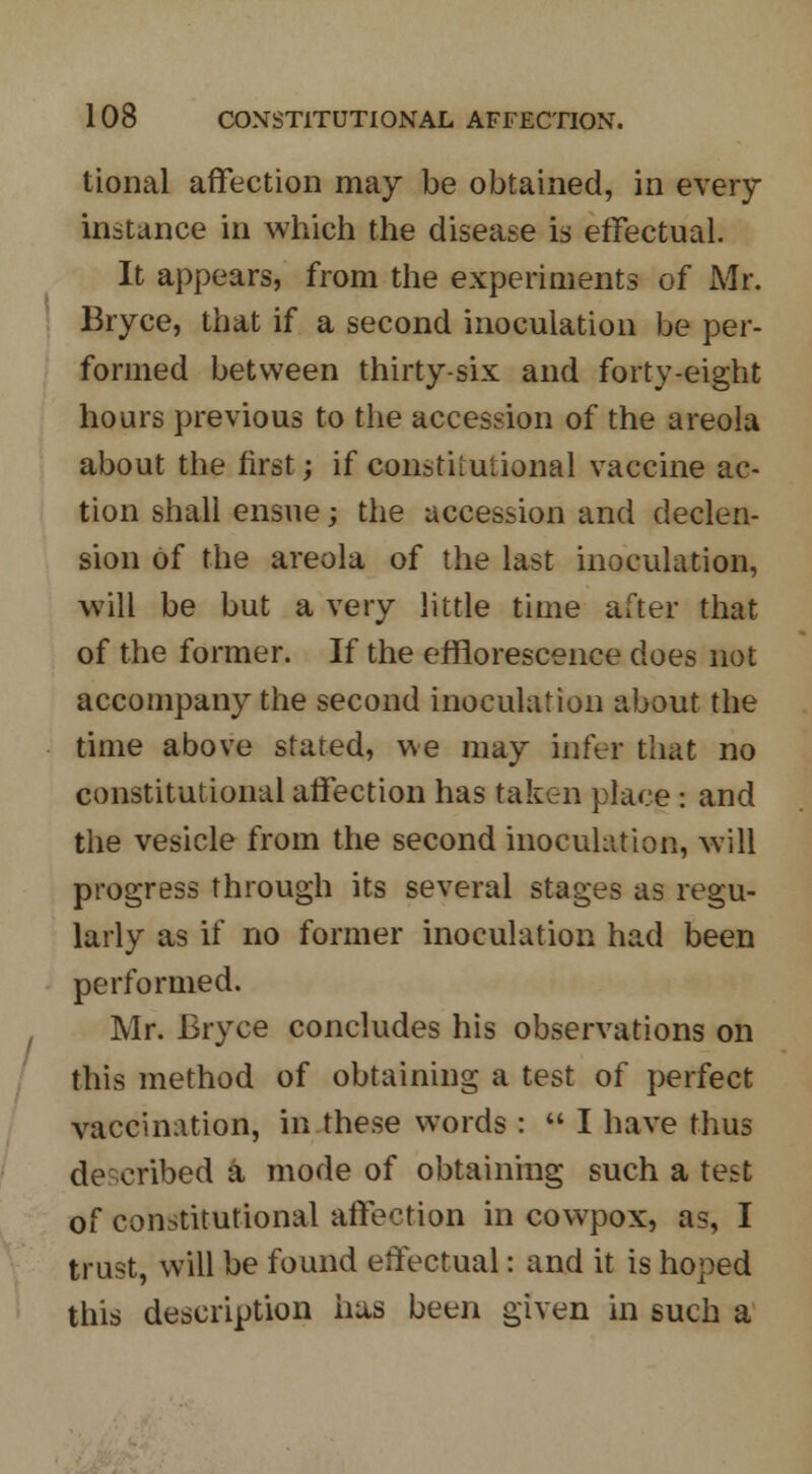 tional affection may be obtained, in every instance in which the disease is effectual. It appears, from the experiments of Mr. Bryce, that if a second inoculation be per- formed between thirty-six and forty-eight hours previous to the accession of the areola about the first; if constitutional vaccine ac- tion shall ensue; the accession and declen- sion of the areola of the last inoculation, will be but a very little time after that of the former. If the efflorescence does not accompany the second inoculation about the time above stated, we may infer that no constitutional affection has taken place : and the vesicle from the second inoculation, will progress through its several stages as regu- larly as if no former inoculation had been performed. Mr. Bryce concludes his observations on this method of obtaining a test of perfect vaccination, in these words:  I have thus described & mode of obtaining such a test of constitutional affection in cowpox, as, I trust, will be found effectual: and it is hoped this description has been given in such a