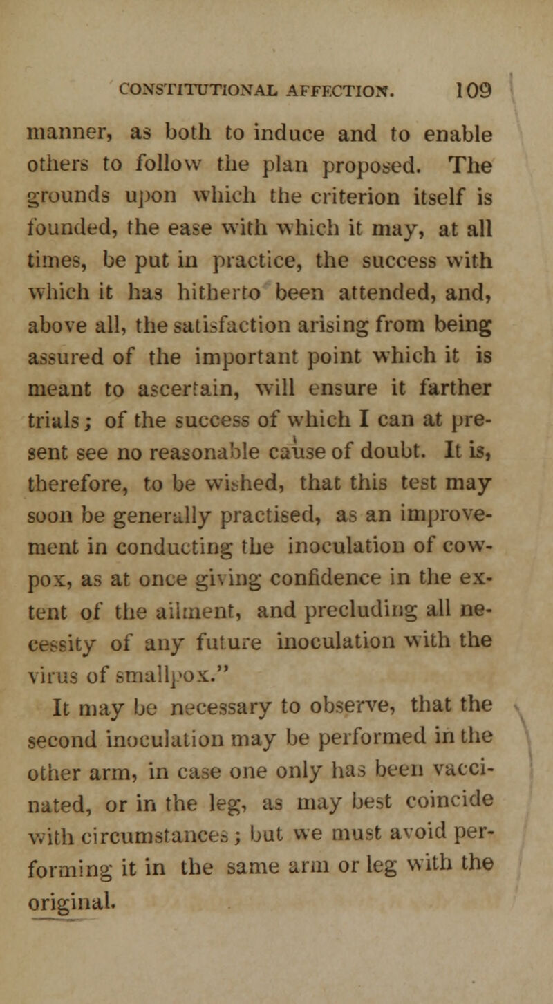 manner, as both to induce and to enable others to follow the plan proposed. The grounds upon which the criterion itself is founded, the ease with which it may, at all times, be put in practice, the success with which it has hitherto been attended, and, above all, the satisfaction arising from being assured of the important point which it is meant to ascertain, will ensure it farther trials; of the success of which I can at pre- sent see no reasonable cause of doubt. It is, therefore, to be wished, that this test may soon be generally practised, as an improve- ment in conducting the inoculation of cow- pox, as at once giving confidence in the ex- tent of the ailment, and precluding all ne- cessity of any future inoculation with the virus of smallpox. It may be necessary to observe, that the second inoculation may be performed in the other arm, in case one only has been vacci- nated, or in the leg, as may best coincide with circumstance^ ; but we must avoid per- forming it in the same arm or leg with the original.